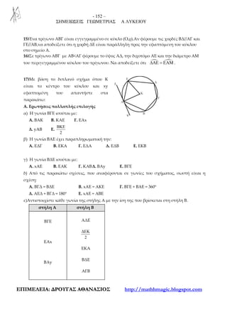 - 152 –
ΣΗΜΕΙΩΣΕΙΣ ΓΕΩΜΕΤΡΙΑΣ Α ΛΥΚΕΙΟΥ
ΕΕΠΠΙΙΜΜΕΕΛΛΕΕΙΙΑΑ:: ∆∆ΡΡΟΟΥΥΓΓΑΑΣΣ ΑΑΘΘΑΑΝΝΑΑΣΣΙΙΟΟΣΣ http://mathhmagic.blogspot.com
15)Ένα τρίγωνο ΑΒΓ είναι εγγεγραμμένο σε κύκλο (Ο,ρ).Αν φέρουμε τις χορδές ΒΔ//ΑΓ και
ΓΕ//ΑΒ,να αποδείξετε ότι η χορδή ΔΕ είναι παράλληλη προς την εφαπτόμενη του κύκλου
στο σημείο Α.
16)Σε τρίγωνο ΑΒΓ με ΑΒ<ΑΓ φέρουμε το ύψος ΑΔ, την διχοτόμο ΑΕ και την διάμετρο ΑΜ
του περιγεγραμμένου κύκλου του τρίγωνου. Να αποδείξετε ότι ∆ΑΕ = ΕΑΜ .
17)Με βάση το διπλανό σχήμα όπου Κ
είναι το κέντρο του κύκλου και xy
εφαπτομένη του απαντήστε στα
παρακάτω:
Α. Ερωτήσεις πολλαπλής επιλογής
α) Η γωνία ΒΓΕ ισούται με:
Α. ΒΑΚ Β. ΚΑΕ Γ. ΕΑx
Δ. yAB Ε.
2
BKE
β) Η γωνία ΒΑΕ έχει παραπληρωματική την:
Α. ΕΔΓ Β. ΕΚΑ Γ. ΕΔΑ Δ. ΕΔΒ Ε. ΕΚΒ
γ) Η γωνία ΒΔΕ ισούται με:
Α. xΑΕ Β. ΕΑΚ Γ. ΚΑΒΔ. ΒΑy Ε. ΒΓΕ
δ) Από τις παρακάτω σχέσεις, που αναφέρονται σε γωνίες του σχήματος, σωστή είναι η
σχέση:
Α. ΒΓΔ = ΒΔΕ Β. xΑΕ = ΑΚΕ Γ. ΒΓΕ + ΒΑΕ = 360°
Δ. ΑΕΔ + ΒΓΔ = 180° Ε. xΑΕ = ΑΒΕ
ε)Αντιστοιχίστε κάθε γωνία της στήλης Α με την ίση της που βρίσκεται στη στήλη Β.
στήλη Α στήλη Β
ΒΓΕ
ΕΑx
ΒΑy
ΑΔΕ
2
∆ΕΚ
ΕΚΑ
ΒΔΕ
ΑΓΒ
 