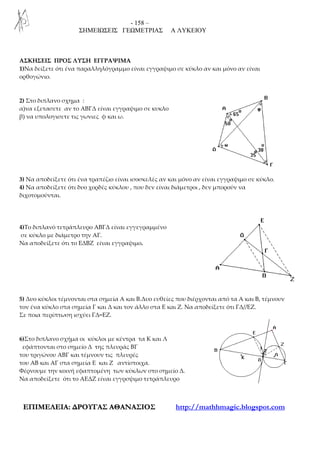 - 158 –
ΣΗΜΕΙΩΣΕΙΣ ΓΕΩΜΕΤΡΙΑΣ Α ΛΥΚΕΙΟΥ
ΕΕΠΠΙΙΜΜΕΕΛΛΕΕΙΙΑΑ:: ∆∆ΡΡΟΟΥΥΓΓΑΑΣΣ ΑΑΘΘΑΑΝΝΑΑΣΣΙΙΟΟΣΣ http://mathhmagic.blogspot.com
ΑΣΚΗΣΕΙΣ ΠΡΟΣ ΛΥΣΗ ΕΓΓΡΑΨΙΜΑ
1)Να δείξετε ότι ένα παραλληλόγραμμο είναι εγγραψιμο σε κύκλο αν και μόνο αν είναι
ορθογώνιο.
2) Στο διπλανο σχημα :
α)να εξετασετε αν το ΑΒΓΔ είναι εγγραψιμο σε κυκλο
β) να υπολογισετε τις γωνιες φ και ω.
3) Να αποδείξετε ότι ένα τραπέζιο είναι ισοσκελές αν και μόνο αν είναι εγγραψιμο σε κύκλο.
4) Να αποδείξετε ότι δυο χορδές κύκλου , που δεν είναι διάμετροι , δεν μπορούν να
διχοτομούνται.
4)Το διπλανό τετράπλευρο ΑΒΓΔ είναι εγγεγραμμένο
σε κύκλο με διάμετρο την ΑΓ.
Να αποδείξετε ότι το ΕΔΒΖ είναι εγγραψιμο.
5) Δυο κύκλοι τέμνονται στα σημεία Α και Β.Δυο ευθείες που διέρχονται από τα Α και Β, τέμνουν
τον ένα κύκλο στα σημεία Γ και Δ και τον άλλο στα Ε και Ζ. Να αποδείξετε ότι ΓΔ//ΕΖ.
Σε ποια περίπτωση ισχύει ΓΔ=ΕΖ.
6)Στο διπλανο σχήμα οι κύκλοι με κέντρα τα Κ και Λ
εφάπτονται στο σημείο Δ της πλευράς ΒΓ
του τριγώνου ΑΒΓ και τέμνουν τις πλευρές
του ΑΒ και ΑΓ στα σημεία Ε και Ζ αντίστοιχα.
Φέρνουμε την κοινή εφαπτομένη των κύκλων στο σημείο Δ.
Να αποδείξετε ότι το ΑΕΔΖ είναι εγγρσψιμο τετράπλευρο
 