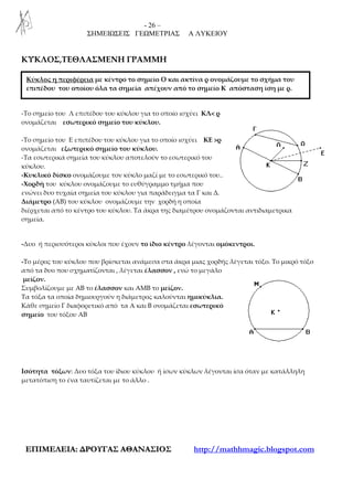 - 26 –
ΣΗΜΕΙΩΣΕΙΣ ΓΕΩΜΕΤΡΙΑΣ Α ΛΥΚΕΙΟΥ
ΕΕΠΠΙΙΜΜΕΕΛΛΕΕΙΙΑΑ:: ∆∆ΡΡΟΟΥΥΓΓΑΑΣΣ ΑΑΘΘΑΑΝΝΑΑΣΣΙΙΟΟΣΣ http://mathhmagic.blogspot.com
ΚΥΚΛΟΣ,ΤΕΘΛΑΣΜΕΝΗ ΓΡΑΜΜΗ
-Το σημείο του Λ επιπέδου του κύκλου για το οποίο ισχύει ΚΛ< ρ
ονομάζεται εσωτερικό σημείο του κύκλου.
-Το σημείο του Ε επιπέδου του κύκλου για το οποίο ισχύει ΚΕ >ρ
ονομάζεται εξωτερικό σημείο του κύκλου.
-Τα εσωτερικά σημεία του κύκλου αποτελούν το εσωτερικό του
κύκλου.
-Κυκλικό δίσκο ονομάζουμε τον κύκλο μαζί με το εσωτερικό του..
-Χορδή του κύκλου ονομάζουμε το ευθύγραμμο τμήμα που
ενώνει δυο τυχαία σημεία του κύκλου για παράδειγμα τα Γ και Δ.
Διάμετρο (ΑΒ) του κύκλου ονομάζουμε την χορδή η οποία
διέρχεται από το κέντρο του κύκλου. Τα άκρα της διαμέτρου ονομάζονται αντιδιαμετρικα
σημεία.
-Δυο ή περισσότεροι κύκλοι που έχουν το ίδιο κέντρο λέγονται ομόκεντροι.
-Το μέρος του κύκλου που βρίσκεται ανάμεσα στα άκρα μιας χορδής λέγεται τόξο. Το μικρό τόξο
από τα δυο που σχηματίζονται , λέγεται έλασσον , ενώ το μεγάλο
μείζον.
Συμβολίζουμε με ΑΒ το έλασσον και ΑΜΒ το μείζον.
Τα τόξα τα οποία δημιουργούν η διάμετρος καλούνται ημικύκλια.
Κάθε σημείο Γ διαφορετικό από τα Α και Β ονομάζεται εσωτερικό
σημείο του τόξου ΑΒ
Ισότητα τόξων: Δυο τόξα του ίδιου κύκλου ή ίσων κύκλων λέγονται ίσα όταν με κατάλληλη
μετατόπιση το ένα ταυτίζεται με το άλλο .
Κύκλος η περιφέρεια με κέντρο το σημείο Ο και ακτίνα ρ ονομάζουμε το σχήμα του
επιπέδου του οποίου όλα τα σημεία απέχουν από το σημείο Κ απόσταση ίση με ρ.
 
