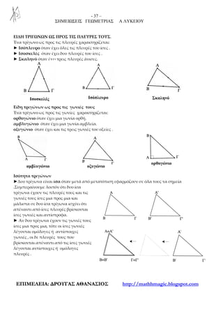 - 37 –
ΣΗΜΕΙΩΣΕΙΣ ΓΕΩΜΕΤΡΙΑΣ Α ΛΥΚΕΙΟΥ
ΕΕΠΠΙΙΜΜΕΕΛΛΕΕΙΙΑΑ:: ∆∆ΡΡΟΟΥΥΓΓΑΑΣΣ ΑΑΘΘΑΑΝΝΑΑΣΣΙΙΟΟΣΣ http://mathhmagic.blogspot.com
ΕΙΔΗ ΤΡΙΓΩΝΩΝ ΩΣ ΠΡΟΣ ΤΙΣ ΠΛΕΥΡΕΣ ΤΟΥΣ.
Ένα τρίγωνο ως προς τις πλευρές χαρακτηρίζεται:
► Ισόπλευρο όταν έχει όλες τις πλευρές του ίσες .
► Ισοσκελές όταν έχει δυο πλευρές του ίσες .
► Σκαληνό όταν έχει τρεις πλευρές άνισες.
Είδη τριγώνων ως προς τις γωνιές τους
Ένα τρίγωνο ως προς τις γωνίες χαρακτηρίζεται:
ορθογώνιο όταν έχει μια γωνία ορθή.
αμβλυγώνιο όταν έχει μια γωνία αμβλεία.
οξυγώνιο όταν έχει και τις τρεις γωνιές του οξείες .
Ισότητα τριγώνων
►Δυο τρίγωνα είναι ίσα όταν μετά από μετατόπιση εφαρμόζουν σε όλα τους τα σημεία
.Συμπεραίνουμε λοιπόν ότι δυο ίσα
τρίγωνα έχουν τις πλευρές τους και τις
γωνιές τους ίσες μια προς μια και
μάλιστα σε δυο ίσα τρίγωνα ισχύει ότι
απέναντι από ίσες πλευρές βρίσκονται
ίσες γωνιές και αντίστροφα.
► Αν δυο τρίγωνα έχουν τις γωνιές τους
ίσες μια προς μια, τότε οι ίσες γωνιές
λέγονται ομόλογες ή αντίστοιχες
γωνιές , οι δε πλευρές τους που
βρίσκονται απέναντι από τις ίσες γωνιές
λέγονται αντίστοιχες ή ομόλογες
πλευρές .
ΣκαληνόΙσόπλευρο
οξυγώνιοαµβλυγώνιο
ορθογώνιο
Ισοσκελές
 