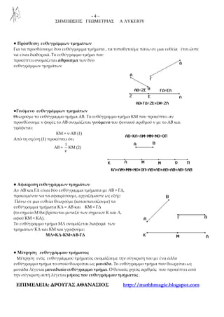 - 4 –
ΣΗΜΕΙΩΣΕΙΣ ΓΕΩΜΕΤΡΙΑΣ Α ΛΥΚΕΙΟΥ
ΕΕΠΠΙΙΜΜΕΕΛΛΕΕΙΙΑΑ:: ∆∆ΡΡΟΟΥΥΓΓΑΑΣΣ ΑΑΘΘΑΑΝΝΑΑΣΣΙΙΟΟΣΣ http://mathhmagic.blogspot.com
● Πρόσθεση ευθυγράμμων τμημάτων
Για να προσθέσουμε δυο ευθύγραμμα τμήματα , τα τοποθετούμε πάνω σε μια ευθεία έτσι ώστε
να είναι διαδοχικά. Το ευθύγραμμο τμήμα που
προκύπτει ονομάζεται άθροισμα των δυο
ευθυγράμμων τμημάτων
●Γινόμενο ευθυγράμμων τμημάτων
Θεωρούμε το ευθύγραμμο τμήμα ΑΒ. Το ευθύγραμμο τμήμα KM που προκύπτει αν
προσθέσουμε ν φορές το ΑΒ ονομάζεται γινόμενο του φυσικού αριθμού ν με το ΑΒ και
γράφεται:
ΚΜ = ν·ΑΒ (1)
Από τη σχέση (1) προκύπτει ότι
ΑΒ =
1
ν
KM (2)
● Αφαίρεση ευθυγράμμων τμημάτων
Αν ΑΒ και ΓΔ είναι δύο ευθύγραμμα τμήματα με ΑΒ > ΓΔ,
προκειμένου να τα αφαιρέσουμε, εργαζόμαστε ως εξής:
Πάνω σε μια ευθεία θεωρούμε (κατασκευάζουμε) τα
ευθύγραμμα τμήματα ΚΛ = ΑΒ και KM = ΓΔ
(το σημείο Μ θα βρίσκεται μεταξύ των σημείων Κ και Λ,
αφού KM < ΚΑ).
Το ευθύγραμμο τμήμα ΜΛ ονομάζεται διαφορά των
τμημάτων ΚΛ και ΚΜ και γραφούμε:
ΜΛ=ΚΛ-ΚΜ=ΑΒ-ΓΔ
● Μέτρηση ευθυγράμμου τμήματος
Μέτρηση ενός ευθυγράμμου τμήματος ονομάζουμε την σύγκριση του με ένα άλλο
ευθύγραμμο τμήμα το οποίο θεωρείται ως μονάδα. Το ευθύγραμμο τμήμα που θεωρείται ως
μονάδα λέγεται μοναδιαίο ευθύγραμμο τμήμα. Ο θετικός ρητός αριθμός που προκύπτει από
την σύγκριση αυτή λέγεται μήκος του ευθυγράμμου τμήματος .
 