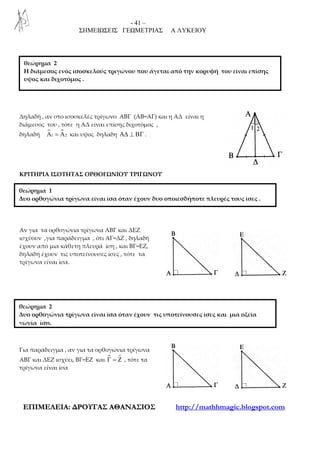 - 41 –
ΣΗΜΕΙΩΣΕΙΣ ΓΕΩΜΕΤΡΙΑΣ Α ΛΥΚΕΙΟΥ
ΕΕΠΠΙΙΜΜΕΕΛΛΕΕΙΙΑΑ:: ∆∆ΡΡΟΟΥΥΓΓΑΑΣΣ ΑΑΘΘΑΑΝΝΑΑΣΣΙΙΟΟΣΣ http://mathhmagic.blogspot.com
Δηλαδή , αν στο ισοσκελές τρίγωνο ΑΒΓ (ΑΒ=ΑΓ) και η ΑΔ είναι η
διάμεσος του , τότε η ΑΔ είναι επίσης διχοτόμος ,
δηλαδή 1 2Α = Α και υψος δηλαδη Α∆ ⊥ ΒΓ .
ΚΡΙΤΗΡΙΑ ΙΣΟΤΗΤΑΣ ΟΡΘΟΓΩΝΙΟΥ ΤΡΙΓΩΝΟΥ
Αν για τα ορθογώνια τρίγωνα ΑΒΓ και ΔΕΖ
ισχύουν ,για παράδειγμα , ότι ΑΓ=ΔΖ , δηλαδή
έχουν από μια κάθετη πλευρά ίση , και ΒΓ=ΕΖ,
δηλαδή έχουν τις υποτείνουσες ίσες , τότε τα
τρίγωνα είναι ίσα.
Για παράδειγμα , αν για τα ορθογώνια τρίγωνα
ΑΒΓ και ΔΕΖ ισχύει, ΒΓ=ΕΖ και ɵΓ = Ζ , τότε τα
τρίγωνα είναι ίσα
θεώρημα 2
Η διάμεσος ενός ισοσκελούς τριγώνου που άγεται από την κορυφή του είναι επίσης
υψος και διχοτόμος .
θεώρημα 1
Δυο ορθογώνια τρίγωνα είναι ίσα όταν έχουν δυο οποιεσδήποτε πλευρές τους ίσες .
θεώρημα 2
Δυο ορθογώνια τρίγωνα είναι ίσα όταν έχουν τις υποτείνουσες ίσες και μια οξεία
γωνία ίση.
 