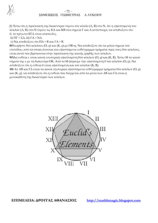 - 72 –
ΣΗΜΕΙΩΣΕΙΣ ΓΕΩΜΕΤΡΙΑΣ Α ΛΥΚΕΙΟΥ
ΕΕΠΠΙΙΜΜΕΕΛΛΕΕΙΙΑΑ:: ∆∆ΡΡΟΟΥΥΓΓΑΑΣΣ ΑΑΘΘΑΑΝΝΑΑΣΣΙΙΟΟΣΣ http://mathhmagic.blogspot.com
β) Έστω ότι η προέκταση της διακέντρου τέμνει τον κύκλο (Λ, R) στο Ν. Αν η εφαπτομένη του
κύκλου (Λ, R) στο Ν τέμνει τις ΚΑ και KB στα σημεία Γ και Δ αντίστοιχα, να αποδείξετε ότι:
i) το τρίγωνο ΚΓΔ είναι ισοσκελές,
ii) ΠΓ = ΣΔ, iii) ΓΑ = ΝΔ.
γ) Να αποδείξετε ότι ΠΑ < R και ΓΑ > R.
8)θεωρήστε δύο κύκλους (Ο, ρ) και (Κ, ρ) με ΟΚ=ρ. Να αποδείξετε ότι τα μόνα σημεία του
επιπέδου, από τα οποία άγονται ίσα εφαπτόμενα ευθύγραμμα τμήματα προς τους δύο κύκλους,
είναι αυτά που βρίσκονται στην προέκταση της κοινής χορδής των κύκλων.
9)Μια ευθεία ε είναι κοινή εσωτερική εφαπτομένη δύο κύκλων (Ο, ρ) και (Κ, R). Έστω Μ το κοινό
σημείο της ε με τη διάκεντρο ΟΚ. Από το Μ φέρουμε την εφαπτομένη δ του κύκλου (Ο, ρ). Να
αποδείξετε ότι η ευθεία δ είναι εφαπτομένη και του κύκλου (Κ, R).
10) Αν ΑΒ και ΓΔ είναι τα κοινά εξωτερικά εφαπτόμενα ευθύγραμμα τμήματα δύο κύκλων (Ο, ρ)
και (Κ, ρ), να αποδείξετε ότι η ευθεία που διέρχεται από τα μέσα των ΑΒ και ΓΔ είναι η
μεσοκάθετη της διακέντρου των κύκλων.
 