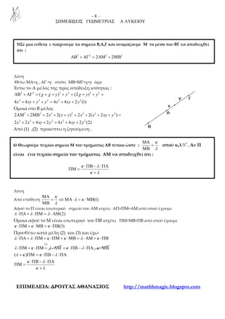 - 8 –
ΣΗΜΕΙΩΣΕΙΣ ΓΕΩΜΕΤΡΙΑΣ Α ΛΥΚΕΙΟΥ
ΕΕΠΠΙΙΜΜΕΕΛΛΕΕΙΙΑΑ:: ∆∆ΡΡΟΟΥΥΓΓΑΑΣΣ ΑΑΘΘΑΑΝΝΑΑΣΣΙΙΟΟΣΣ http://mathhmagic.blogspot.com
Λύση
Θέτω ΜΑ=χ , ΑΓ =y οπότε ΜΒ=ΜΓ=χ+y άρα
Έστω το Α μέλος της προς απόδειξη ισότητας :
2 2 2 2 2 2
2 2 2 2 2
( ) (2 )
4 4 4 4 2 (1)
y y y y
x xy y y x xy y
χ χ χΑΒ + ΑΓ = + + + = + + =
+ + + = + +
Όμοια στο Β μέλος
2 2 2 2 2 2 2
2 2 2 2 2
2 2 2 2( ) 2 2( 2 )
2 2 4 2 4 4 2 (2)
x x y x x xy y
x x xy y x xy y
ΑΜ + ΜΒ = + + = + + + =
+ + + = + +
Από (1) ,(2) προκύπτει η ζητούμενη .
Λύση
Από υπόθεση (1)
κ
λ κ
λ
ΜΑ
= ⇔ ΜΑ⋅ = ⋅ΜΒ
ΜΒ
Αφού το Π είναι εσωτερικό σημείο του ΑΜ ισχύει ΑΠ+ΠΜ=ΑΜ από οπού έχουμε
(2)λ λ λ⋅ΠΑ + ⋅ΠΜ = ⋅ΑΜ
Όμοια αφού το Μ είναι εσωτερικό του ΠΒ ισχύει ΠΜ+ΜΒ=ΠΒ από οπού έχουμε
(3)κ κ κ⋅ΠΜ + ⋅ΜΒ = ⋅ΠΒ
Προσθέτω κατά μέλη (2) και (3) και έχω:
(1)
λ λ κ κ λ κ
λ κ λ
⋅ΠΑ + ⋅ΠΜ + ⋅ΠΜ + ⋅ΜΒ = ⋅ΑΜ + ⋅ΠΒ
⋅ΠΜ + ⋅ΠΜ = ⋅ΑΜ κ λ κ+ ⋅ΠΒ − ⋅ΠΑ − ⋅ΜΒ
( )λ κ κ λ
κ λ
κ λ
+ ΠΜ = ⋅ΠΒ − ⋅ΠΑ
⋅ΠΒ − ⋅ΠΑ
ΠΜ =
+
5)Σε μια ευθεία ε παίρνουμε τα σημεία Β,Α,Γ και ονομάζουμε Μ το μέσο του ΒΓ να αποδειχθεί
ότι :
2 2 2 2
2 2ΑΒ + ΑΓ = ΑΜ + ΜΒ
6) Θεωρούμε τυχαίο σημείο Μ του τμήματος ΑΒ τέτοιο ώστε :
κ
λ
ΜΑ
=
ΜΒ
οπού κ,λ *
ℕ . Αν Π
είναι ένα τυχαίο σημείο του τμήματος ΑΜ να αποδειχθεί ότι :
κ λ
κ λ
⋅ΠΒ − ⋅ΠΑ
ΠΜ =
+
 