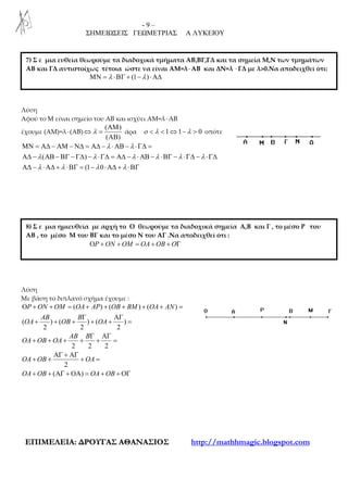 - 9 –
ΣΗΜΕΙΩΣΕΙΣ ΓΕΩΜΕΤΡΙΑΣ Α ΛΥΚΕΙΟΥ
ΕΕΠΠΙΙΜΜΕΕΛΛΕΕΙΙΑΑ:: ∆∆ΡΡΟΟΥΥΓΓΑΑΣΣ ΑΑΘΘΑΑΝΝΑΑΣΣΙΙΟΟΣΣ http://mathhmagic.blogspot.com
Λύση
Αφού το Μ είναι σημείο του ΑΒ και ισχύει ΑΜ=λ⋅ΑΒ
έχουμε (ΑΜ)=λ⋅(ΑΒ)
( )
( )
λ
ΑΜ
⇔ =
ΑΒ
άρα 1 1 0ο λ λ< < ⇔ − > οπότε
( )
(1 0
λ λ
λ λ λ λ λ λ
λ λ λ λ
ΜΝ = Α∆ − ΑΜ − Ν∆ = Α∆ − ⋅ΑΒ − ⋅Γ∆ =
Α∆ − ΑΒ − ΒΓ − Γ∆ − ⋅Γ∆ = Α∆ − ⋅ ΑΒ − ⋅ΒΓ − ⋅Γ∆ − ⋅Γ∆
Α∆ − ⋅Α∆ + ⋅ΒΓ = − ⋅Α∆ + ⋅ΒΓ
Λύση
Με βάση το διπλανό σχήμα έχουμε :
( ) ( ) ( )
( ) ( ) ( )
2 2 2
2 2 2
2
( )
P ON OM OA AP OB BM OA AN
AB B
OA OB OA
AB B
OA OB OA
OA OB OA
OA OB OA OB
Ο + + = + + + + + =
Γ ΑΓ
+ + + + + =
Γ ΑΓ
+ + + + + =
ΑΓ + ΑΓ
+ + + =
+ + ΑΓ + ΟΑ = + + ΟΓ
7) Σ ε μια ευθεία θεωρούμε τα διαδοχικά τμήματα ΑΒ,ΒΓ,ΓΔ και τα σημεία Μ,Ν των τμημάτων
ΑΒ και ΓΔ αντιστοίχως τέτοια ώστε να είναι ΑΜ=λ⋅ΑΒ και ΔΝ=λ ⋅ΓΔ με λ>0.Να αποδειχθεί ότι:
(1 )λ λΜΝ = ⋅ΒΓ + − ⋅Α∆
8) Σ ε μια ημιευθεία με αρχή το Ο θεωρούμε τα διαδοχικά σημεία Α,Β και Γ , το μέσο P του
ΑΒ , το μέσο Μ του ΒΓ και το μέσο Ν του ΑΓ .Να αποδειχθεί ότι :
P ON OM OA OB OΟ + + = + + Γ
 