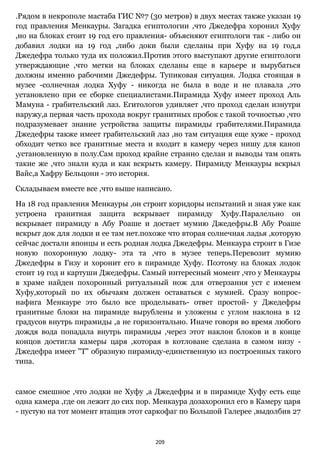 209
.Рядом в некрополе мастаба ГИС №7 (30 метров) в двух местах также указан 19
год правления Менкауры. Загадка египтологии ,что Джедефра хоронил Хуфу
,но на блоках стоит 19 год его правления- объясняют египтологи так - либо он
добавил лодки на 19 год ,либо доки были сделаны при Хуфу на 19 год,а
Джедефра только туда их положил.Против этого выступают другие египтологи
утверждающие ,что метки на блоках сделаны еще в карьере и вырубаться
должны именно рабочими Джедефры. Тупиковая ситуация. Лодка стоящая в
музее -солнечная лодка Хуфу - никогда не была в воде и не плавала ,это
установлено при ее сборке специалистами.Пирамида Хуфу имеет проход Аль
Мамуна - грабительский лаз. Егитологов удивляет ,что проход сделан изнутри
наружу,а первая часть прохода вокруг гранитных пробок с такой точностью ,что
подразумевает знание устройства защиты пирамиды грабителями.Пирамида
Джедефры также имеет грабительский лаз ,но там ситуация еще хуже - проход
обходит четко все гранитные места и входит в камеру через нишу для каноп
,установленную в полу.Сам проход крайне странно сделан и выводы там опять
такие же ,что знали куда и как вскрыть камеру. Пирамиду Менкауры вскрыл
Вайс,а Хафру Бельцони - это история.
Складываем вместе все ,что выше написано.
На 18 год правления Менкауры ,он строит коридоры испытаний и зная уже как
устроена гранитная защита вскрывает пирамиду Хуфу.Паралельно он
вскрывает пирамиду в Абу Роаше и достает мумию Джедефры.В Абу Роаше
вскрыт док для лодки и ее там нет.похоже что вторая солнечная ладья ,которую
сейчас достали японцы и есть родная лодка Джедефры. Менкаура строит в Гизе
новую похоронную лодку- эта та ,что в музее теперь.Перевозит мумию
Джедефры в Гизу и хоронит его в пирамиде Хуфу. Поэтому на блоках лодок
стоит 19 год и картуши Джедефры. Самый интересный момент ,что у Менкауры
в храме найден похоронный ритуальный нож для отверзания уст с именем
Хуфу,который по их обычаям должен оставаться с мумией. Сразу вопрос-
нафига Менкауре это было все проделывать- ответ простой- у Джедефры
гранитные блоки на пирамиде вырублены и уложены с углом наклона в 12
градусов внутрь пирамиды ,а не горизонтально. Иначе говоря во время любого
дождя вода попадала внутрь пирамиды ,через этот наклон блоков и в конце
концов достигла камеры царя ,которая в котловане сделана в самом низу -
Джедефра имеет "Т" образную пирамиду-единственную из построенных такого
типа.
самое смешное ,что лодки не Хуфу ,а Джедефры и в пирамиде Хуфу есть еще
одна камера ,где он лежит до сих пор. Менкаура дозахоронил его в Камеру царя
- пустую на тот момент втащив этот саркофаг по Большой Галерее ,выдолбив 27
 