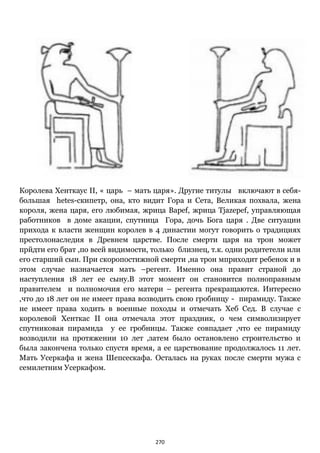 270
Королева Хенткаус II, « царь – мать царя». Другие титулы включают в себя-
большая hetes-скипетр, она, кто видит Гора и Сета, Великая похвала, жена
короля, жена царя, его любимая, жрица Bapef, жрица Tjazepef, управляющая
работников в доме акации, спутница Гора, дочь Бога царя . Две ситуации
прихода к власти женщин королев в 4 династии могут говорить о традициях
престолонаследия в Древнем царстве. После смерти царя на трон может
прйдти его брат ,по всей видимости, только близнец, т.к. одни родитетели или
его старший сын. При скоропостижной смерти ,на трон мприходит ребенок и в
этом случае назначается мать –регент. Именно она правит страной до
наступления 18 лет ее сыну.В этот момент он становится полноправным
правителем и полномочия его матери – регента прекращаются. Интересно
,что до 18 лет он не имеет права возводить свою гробницу - пирамиду. Также
не имеет права ходить в военные походы и отмечать Хеб Сед. В случае с
королевой Хенткас II она отмечала этот праздник, о чем символизирует
спутниковая пирамида у ее гробницы. Также совпадает ,что ее пирамиду
возводили на протяжении 10 лет ,затем было остановлено строительство и
была закончена только спустя время, а ее царствование продолжалось 11 лет.
Мать Усеркафа и жена Шепсескафа. Осталась на руках после смерти мужа с
семилетним Усеркафом.
 