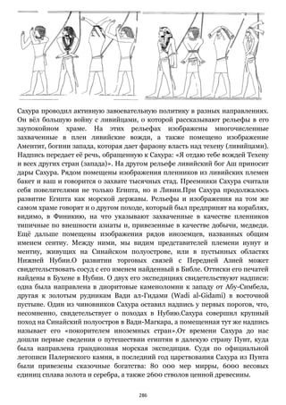286
Сахура проводил активную завоевательную политику в разных направлениях.
Он вёл большую войну с ливийцами, о которой рассказывают рельефы в его
заупокойном храме. На этих рельефах изображены многочисленные
захваченные в плен ливийские вожди, а также помещено изображение
Аментит, богини запада, которая дает фараону власть над техену (ливийцами).
Надпись передает её речь, обращенную к Сахура: «Я отдаю тебе вождей Техену
и всех других стран (запада)». На другом рельефе ливийский бог Аш приносит
дары Сахура. Рядом помещены изображения пленников из ливийских племен
бакет и ваш и говорится о захвате тысячных стад. Преемники Сахура считали
себя повелителями не только Египта, но и Ливии.При Сахура продолжалось
развитие Египта как морской державы. Рельефы и изображения на том же
самом храме говорят и о другом походе, который был предпринят на кораблях,
видимо, в Финикию, на что указывают захваченные в качестве пленников
типичные по внешности азиаты и, привезенные в качестве добычи, медведи.
Ещё дальше помещены изображения рядов иноземцев, названных общим
именем сентиу. Между ними, мы видим представителей племени иунут и
ментиу, живущих на Синайском полуострове, или в пустынных областях
Нижней Нубии.О развитии торговых связей с Передней Азией может
свидетельствовать сосуд с его именем найденный в Библе. Оттиски его печатей
найдены в Бухене в Нубии. О двух его экспедициях свидетельствуют надписи:
одна была направлена в диоритовые каменоломни к западу от Абу-Симбела,
другая к золотым рудникам Вади ал-Гидами (Wadi al-Gidami) в восточной
пустыне. Один из чиновников Сахура оставил надпись у первых порогов, что,
несомненно, свидетельствует о походах в Нубию.Сахура совершил крупный
поход на Синайский полуостров в Вади-Магкара, а помещенная тут же надпись
называет его «покорителем иноземных стран».От времени Сахура до нас
дошли первые сведения о путешествии египтян в далекую страну Пунт, куда
была направлена грандиозная морская экспедиция. Судя по официальной
летописи Палермского камня, в последний год царствования Сахура из Пунта
были привезены сказочные богатства: 80 000 мер мирры, 6000 весовых
единиц сплава золота и серебра, а также 2600 стволов ценной древесины.
 