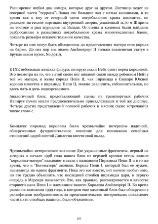 297
Расширение umfast два номера, которые друг за другом. Лестница ведет из
северной части "террасы". Запад это большие зал с пятью колоннами, в то
время как к югу от северной части погребального храма находится, он
разделен на столпе портиком внутренний дворик, усаженный 11,70 м Ширина
на востоке и ряд журналов на Западе. От стены и колонны были найдены
разбросанные в развалинах погребального храма многочисленные блоки,
показать рельефы исключительного качества.
Четыре из них могут быть объединены до представления матери стоя короля
на барже. До сих пор мы знаем Anchnespepi II только знаменитая статуя в
Бруклинском музее, No 39119.
E INE небольшая женская фигура, которую звали Нейт стоит перед королевой.
Это несмотря на то, что в этой сцене нет никакой связи между ребенком Нейт с
той же матери, и жены короля Пепи II, чья пирамида в Саккаре Южной
хорошо известна в пирамиде Пепи II, можно различить, соблазнительная, но
здесь мать и дочь подозреваемого.
Аналогичный блок, представляющий сцены из транспортных рабочих
Папирус пучки могли предположительно принадлежащих к той же дисплее.
Четыре других представлений полевой рабочих и мясник сцене встречаются
также слова с.
Комплекс пирамид королевы были чрезвычайно интересны надписей,
обнаруженных фундаментальное значение для понимания семейных
отношений царей шестой Династия внести свой вклад.
Чрезвычайно историческое значение Две украшенные фрагменты, первый из
которых в начале 1998 года нашел блок от верхней кромки стены звание
"королевы-матери" называют в связи с названием Пирамида Пепи II и в то же
время, что и "Богоматерь" звонков. Король Пепи I, который был ее мужем,
называется на одном фрагменте. Пока это все вместе, нет ничего необычного,
но это трудно объяснить, что последний столбец пирамиды царя, в первую
очередь я Меренра называется. Это, как правило, рассматривается в качестве
старшего сына Пепи I и племянник нашего Королева Anchnespepi II. Во время
раскопок кампании 1999 года, в котором еще каменный блок был обнаружен с
рельефными изображениями, за представительство потерпевших показывает
части пяти столбцах надписи, было объяснение.
 