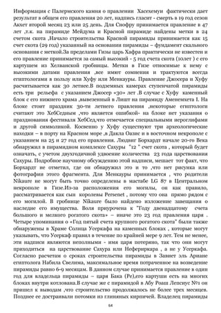 64
Информация с Палермского камня о правлении Хасехемуи фактически дает
результат в общем его правления 20 лет, надпись гласит - смерть в 19 год сезон
Акхет второй месяц 23 или 25 день. Для Снофру принимается правление в 47
лет ,т.к. на пирамиде Мейдума и Красной пирамиде найдены метки в 24
счетом скота ,Начало строительства Красной пирамиды принимается как 15
счет скота (29 год) указанный на основании пирамиды – фундамент скального
основания с меткой.За пределами Гизы царь Хафра практически не известен и
его правление принимается за самый высокий - 5 год счета скота (10лет ) с его
картушем из Хелванской гробницы. Метки в Гизе относимые к нему с
высокими датами правления ,все имют сомнения и трактуются всегда
египтологами в пользу или Хуфу или Менкауры. Правление Джосера и Хуфу
расчитывается как 30 летнее.В подземных камерах ступенчатой пирамиды
есть три рельефа с указанием Джосер «30» лет .В случае с Хуфу каменный
блок с его нижнего храма ,вывезенный в Лишт на пирамиду Аменемхета I. На
блоке стоит праздник 30-ти летнего правления ,некоторые египтологи
считают это ХебСедным ,что является ошибкой- на блоке нет указания о
празднования фестиваля ХебСед,что отмечается специальными иероглифами
и другой символикой. Косвенно у Хуфу существуют три археологические
находки – в порту на Красном море ,в Дакла Оазис и в восточном некрополе с
указанием на 25 и 27 год его правления. Людвиг Борхардт начале 20-го Века
обнаружил в пирамидном комплексе Сахуры "12 " счет скота , который будет
означать, с учетом двухгодичной удвоение количества 23 года царствования
Сахуры. Подробное научному обсуждению этой надписи, мешает тот факт, что
Борхардт не отметил, где он обнаружил это и то ,что нет рисунка или
фотографии этого фрагмента. Для Менкауры принимается , что родители
Nikaure не могут быть точно определены в мастабе LG 87 в Центральном
некрополе в Гизе.Из-за расположения его могилы, он как правило,
рассматривается как сын королевы Persenet , потому что она прямо рядом с
его могилой. В гробнице Nikaure было найдено изложение завещания о
наследие его имущества. Воля приурочена к "Году двенадцатому счета
большого и мелкого рогатого скота» – иначе это 23 год правления царя .
Четыре упоминания о «Год пятый счета крупного рогатого скота" были также
обнаружены в Храме Солнца Усеркафа на каменных блоках , которые могут
указывать, что Усеркаф правил в течение по крайней мере 9 лет. Тем не менее,
эти надписи являются неполными - имя царя потеряно, так что они могут
приходиться на царствование Сахура или Нефериркара , а не у Усеркафа.
Согласно расчетам о сроках строительства пирамиды в Завиет эль Ариане
египтолога Набила Свелима, максимальное время потраченное на возведение
пирамиды равно 6-9 месяцам. В данном случае принимается правление в один
год для владельца пирамиды – царя Бака (Ре),его картуши есть на многих
блоках внутри котлована.В случае же с пирамидой в Абу Роаш Лепсиус №1 он
пришел к выводам ,что строительство продолжалось не более трех месяцев.
Позднее ее достраивали потомки из глиняных кирпичей. Владелец пирамиды
 
