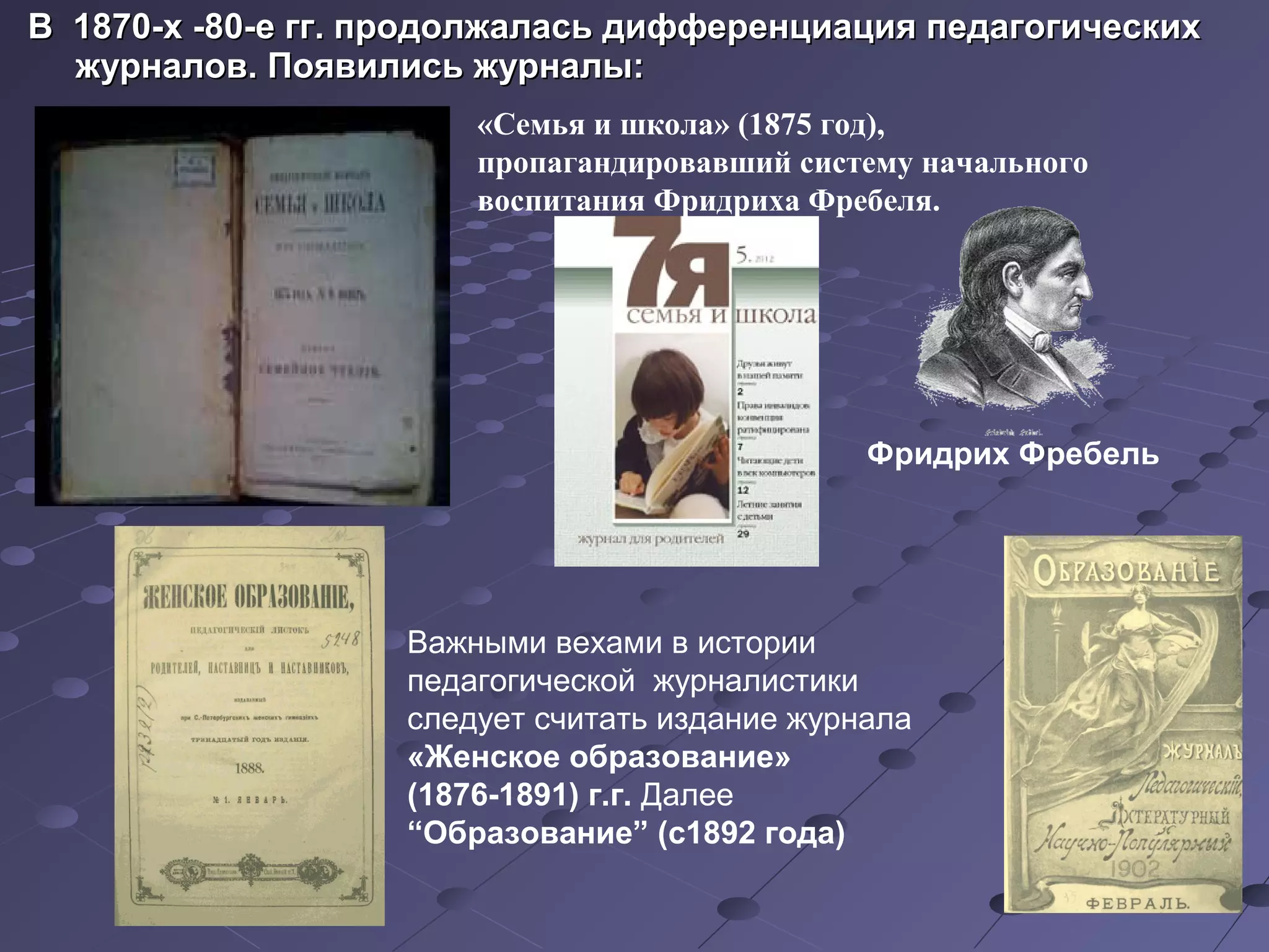 В  1870-х -80-е гг. продолжалась дифференциация педагогических В  1870-х -80-е гг. продолжалась дифференциация педагогических 
журналов. Появились журналы: журналов. Появились журналы: 
«Семья и школа» (1875 год),
пропагандировавший систему начального
воспитания Фридриха Фребеля.
Важными вехами в истории
педагогической журналистики
следует считать издание журнала
«Женское образование»
(1876-1891) г.г. Далее
“Образование” (с1892 года)
Фридрих Фребель
 