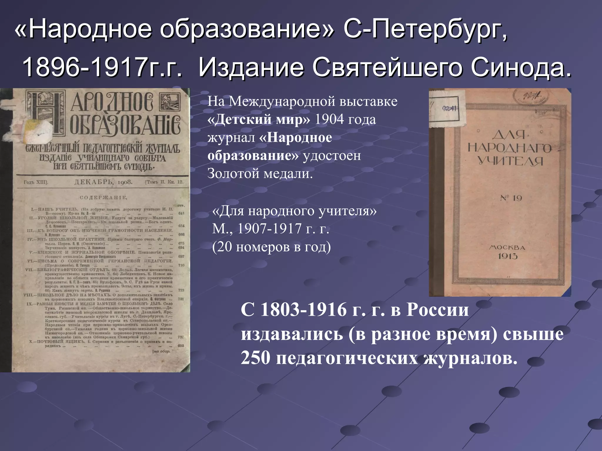 «Народное образование» С-Петербург,«Народное образование» С-Петербург,
1896-1917г.г. Издание Святейшего Синода.1896-1917г.г. Издание Святейшего Синода.
На Международной выставке
«Детский мир» 1904 года
журнал «Народное
образование» удостоен
Золотой медали.
«Для народного учителя»
М., 1907-1917 г. г.
(20 номеров в год)
С 1803-1916 г. г. в России
издавались (в разное время) свыше
250 педагогических журналов.
 
