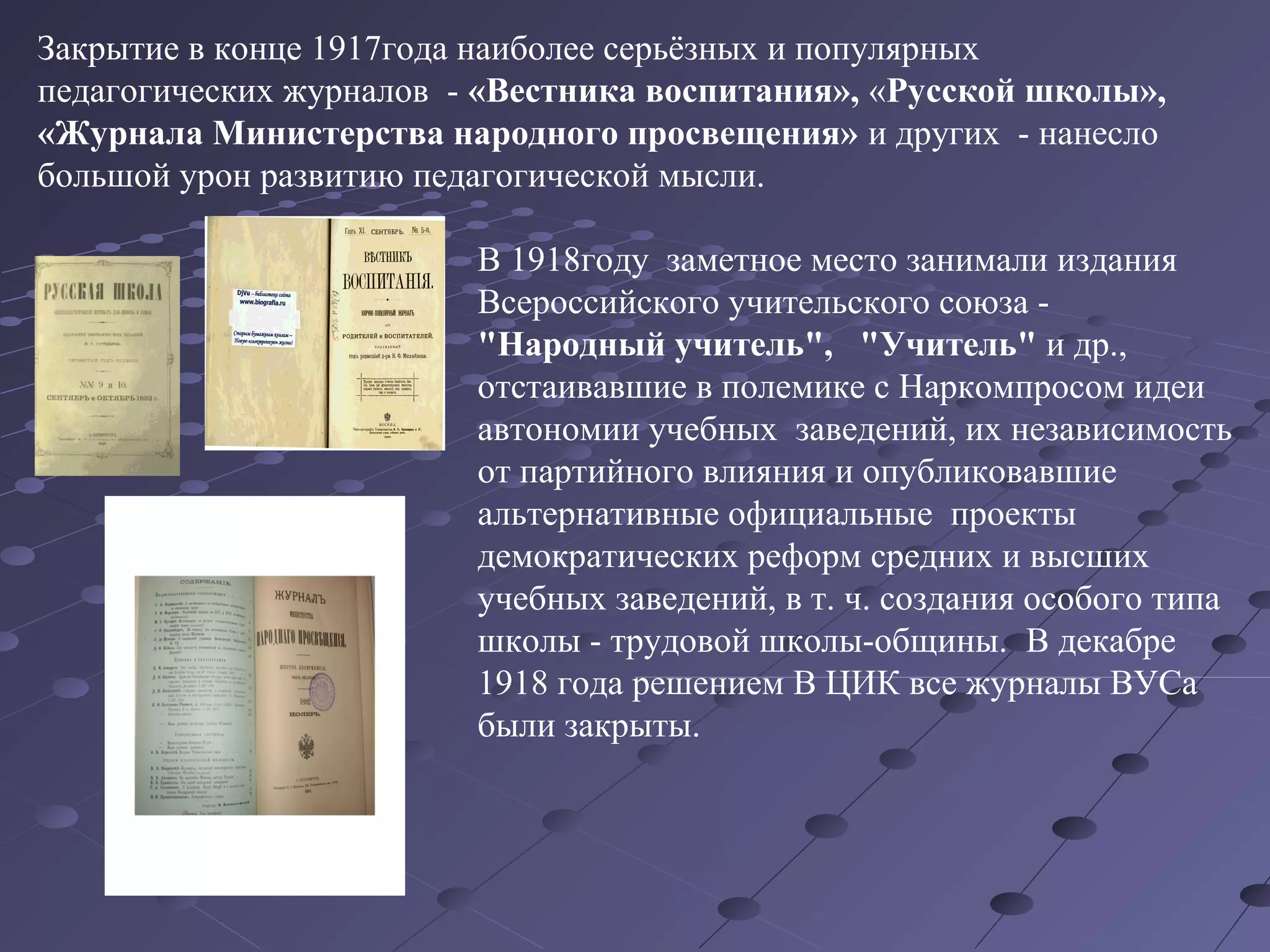 Закрытие в конце 1917года наиболее серьёзных и популярных
педагогических журналов - «Вестника воспитания», «Русской школы»,
«Журнала Министерства народного просвещения» и других - нанесло
большой урон развитию педагогической мысли.
В 1918году заметное место занимали издания
Всероссийского учительского союза -
"Народный учитель", "Учитель" и др.,
отстаивавшие в полемике с Наркомпросом идеи
автономии учебных заведений, их независимость
от партийного влияния и опубликовавшие
альтернативные официальные проекты
демократических реформ средних и высших
учебных заведений, в т. ч. создания особого типа
школы - трудовой школы-общины. В декабре
1918 года решением В ЦИК все журналы ВУСа
были закрыты.
 