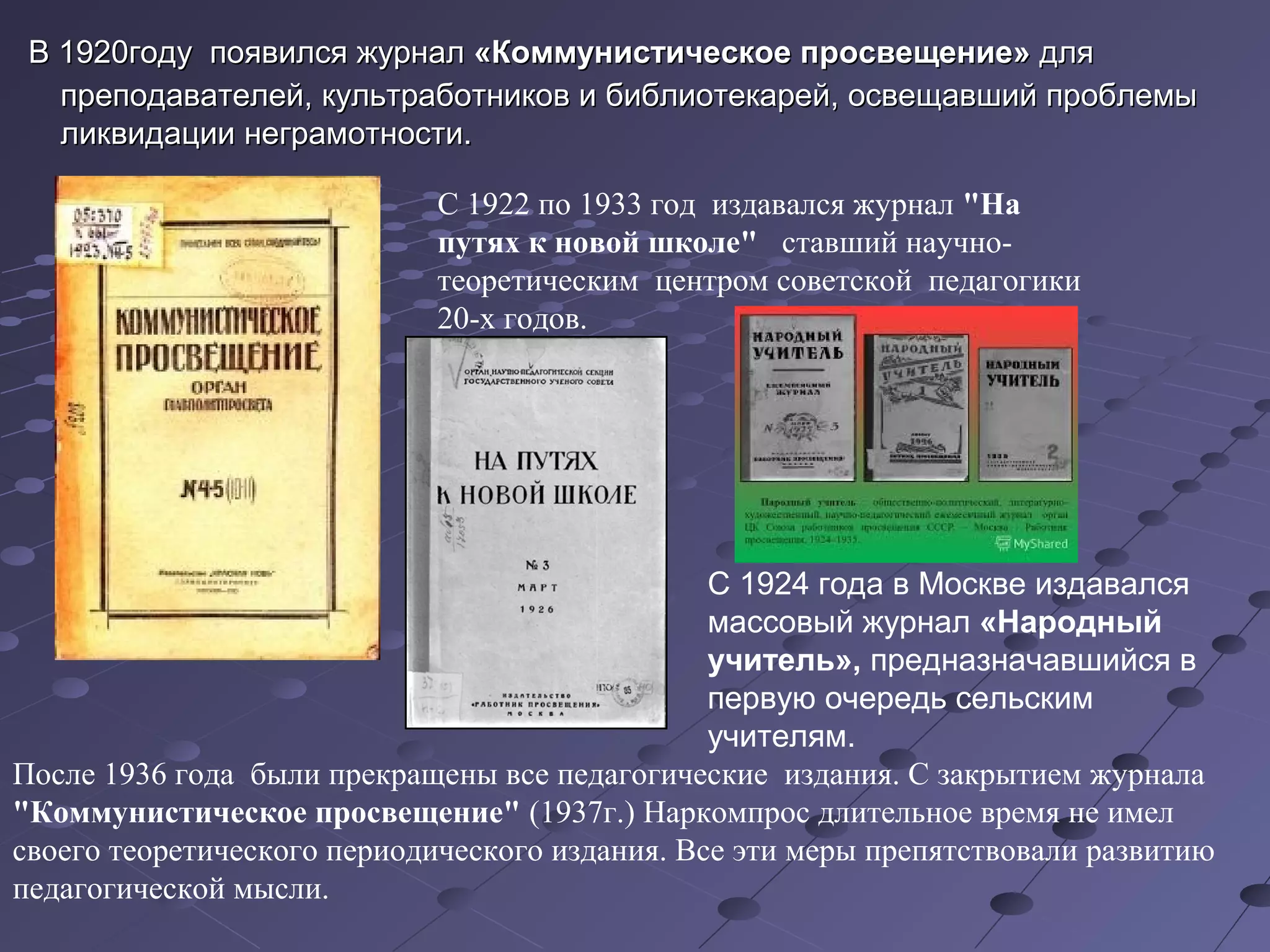В 1920году появился журналВ 1920году появился журнал «Коммунистическое просвещение»«Коммунистическое просвещение» длядля
преподавателей, культработников и библиотекарей, освещавший проблемыпреподавателей, культработников и библиотекарей, освещавший проблемы
ликвидации неграмотности.ликвидации неграмотности.
С 1922 по 1933 год издавался журнал "На
путях к новой школе" ставший научно-
теоретическим центром советской педагогики
20-х годов.
После 1936 года были прекращены все педагогические издания. С закрытием журнала
"Коммунистическое просвещение" (1937г.) Наркомпрос длительное время не имел
своего теоретического периодического издания. Все эти меры препятствовали развитию
педагогической мысли.
С 1924 года в Москве издавался
массовый журнал «Народный
учитель», предназначавшийся в
первую очередь сельским
учителям.
 