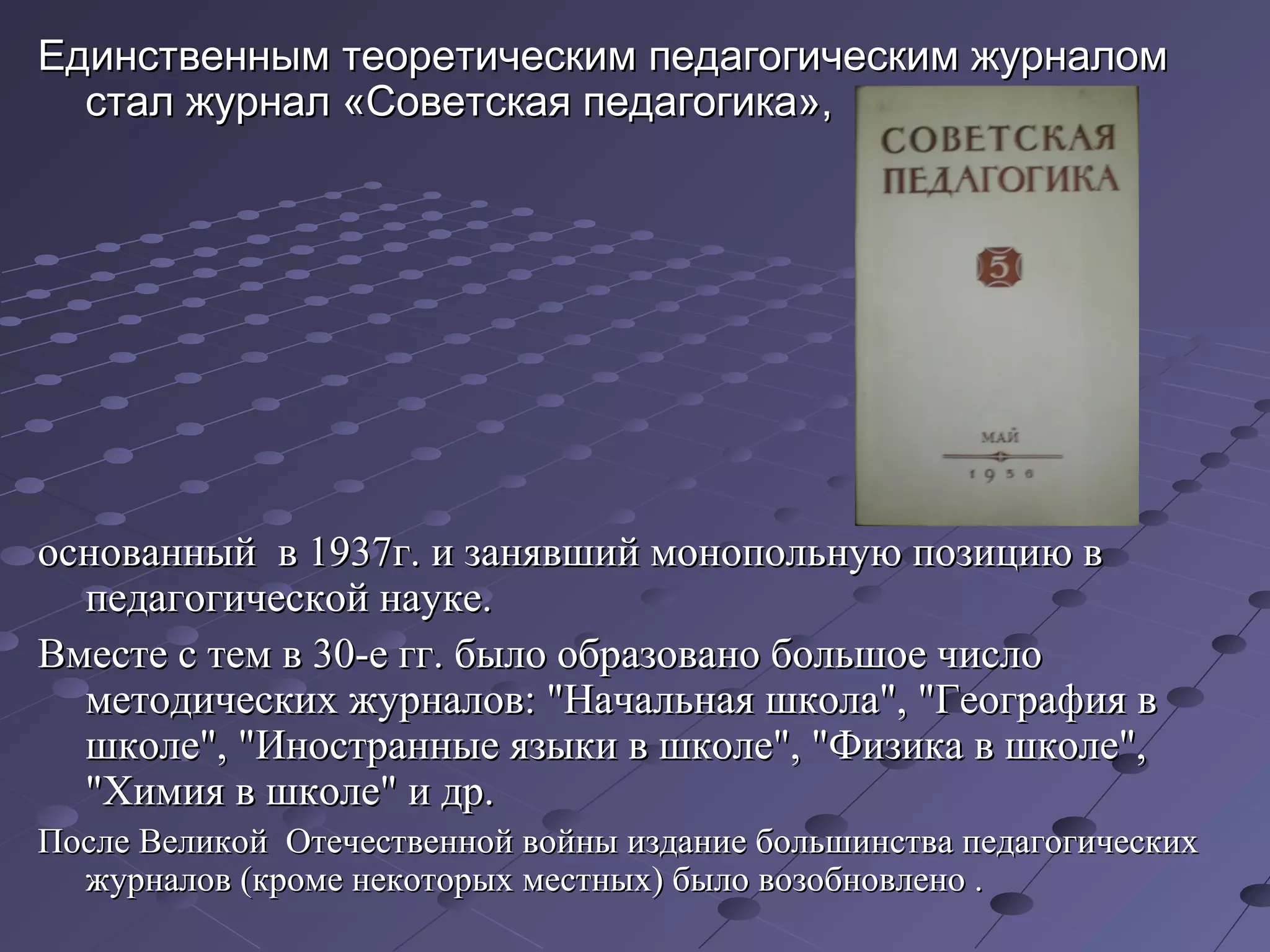 Единственным теоретическим педагогическим журналомЕдинственным теоретическим педагогическим журналом
стал журнал «Советская педагогика»,стал журнал «Советская педагогика»,
основанный в 1937г. и занявший монопольную позицию воснованный в 1937г. и занявший монопольную позицию в
педагогической науке.педагогической науке.
Вместе с тем в 30-е гг. было образовано большое числоВместе с тем в 30-е гг. было образовано большое число
методических журналов: "Начальная школа", "География вметодических журналов: "Начальная школа", "География в
школе", "Иностранные языки в школе", "Физика в школе",школе", "Иностранные языки в школе", "Физика в школе",
"Химия в школе" и др."Химия в школе" и др.
После Великой Отечественной войны издание большинства педагогическихПосле Великой Отечественной войны издание большинства педагогических
журналов (кроме некоторых местных) было возобновлено .журналов (кроме некоторых местных) было возобновлено .
 