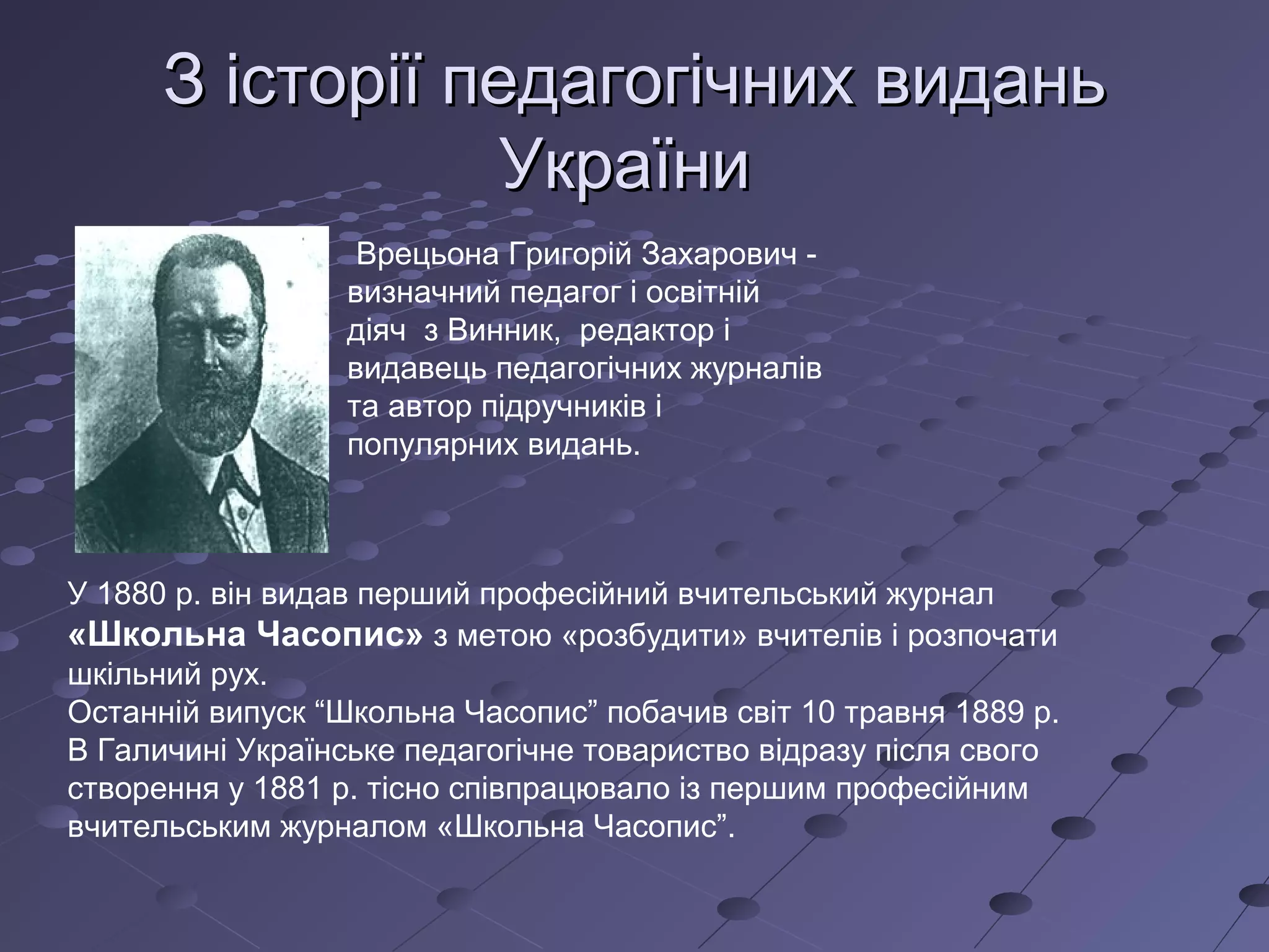 ЗЗ історії педагогічних виданьісторії педагогічних видань
УкраїниУкраїни
Врецьона Григорій Захарович -
визначний педагог і освітній
діяч з Винник, редактор і
видавець педагогічних журналів
та автор підручників і
популярних видань.
У 1880 р. він видав перший професійний вчительський журнал
«Школьна Часопис» з метою «розбудити» вчителів і розпочати
шкільний рух.
Останній випуск “Школьна Часопис” побачив світ 10 травня 1889 р.
В Галичині Українське педагогічне товариство відразу після свого
створення у 1881 р. тісно співпрацювало із першим професійним
вчительським журналом «Школьна Часопис”.
 