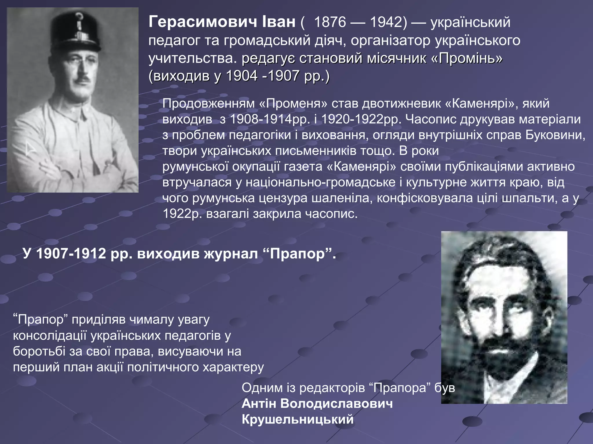Герасимович Іван ( 1876 — 1942) — український
педагог та громадський діяч, організатор українського
учительства. редагує становий місячник «Промінь»редагує становий місячник «Промінь»
(виходив у 1904 -1907 рр.)(виходив у 1904 -1907 рр.)
У 1907-1912 рр. виходив журнал “Прапор”.
Одним із редакторів “Прапора” був
Антін Володиславович
Крушельницький
“Прапор” приділяв чималу увагу
консолідації українських педагогів у
боротьбі за свої права, висуваючи на
перший план акції політичного характеру
Продовженням «Променя» став двотижневик «Каменярі», який
виходив з 1908-1914рр. і 1920-1922рр. Часопис друкував матеріали
з проблем педагогіки і виховання, огляди внутрішніх справ Буковини,
твори українських письменників тощо. В роки
румунської окупації газета «Каменярі» своїми публікаціями активно
втручалася у національно-громадське і культурне життя краю, від
чого румунська цензура шаленіла, конфісковувала цілі шпальти, а у
1922р. взагалі закрила часопис.
 