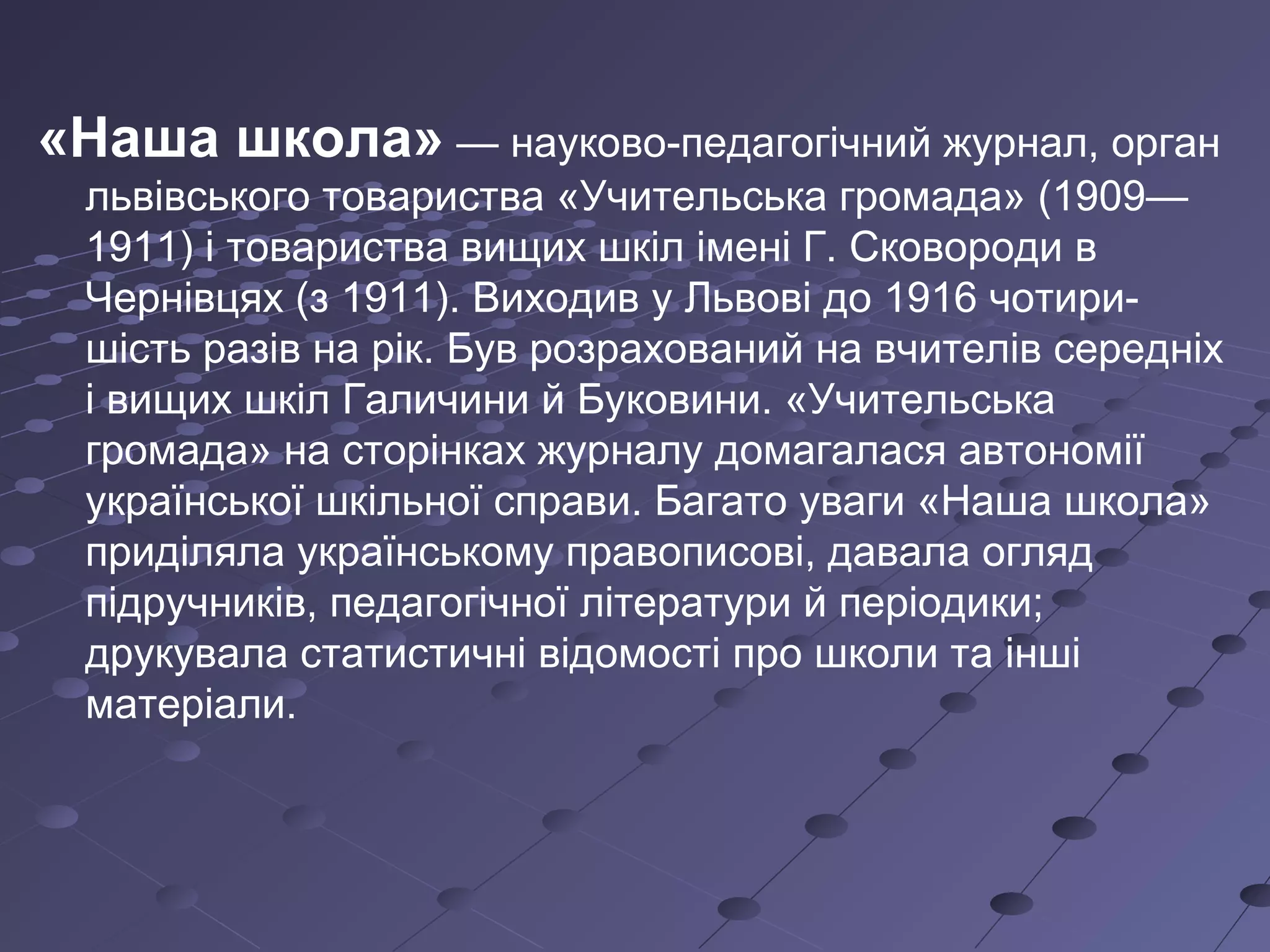 «Наша школа» — науково-педагогічний журнал, орган
львівського товариства «Учительська громада» (1909—
1911) і товариства вищих шкіл імені Г. Сковороди в
Чернівцях (з 1911). Виходив у Львові до 1916 чотири-
шість разів на рік. Був розрахований на вчителів середніх
і вищих шкіл Галичини й Буковини. «Учительська
громада» на сторінках журналу домагалася автономії
української шкільної справи. Багато уваги «Наша школа»
приділяла українському правописові, давала огляд
підручників, педагогічної літератури й періодики;
друкувала статистичні відомості про школи та інші
матеріали.
 