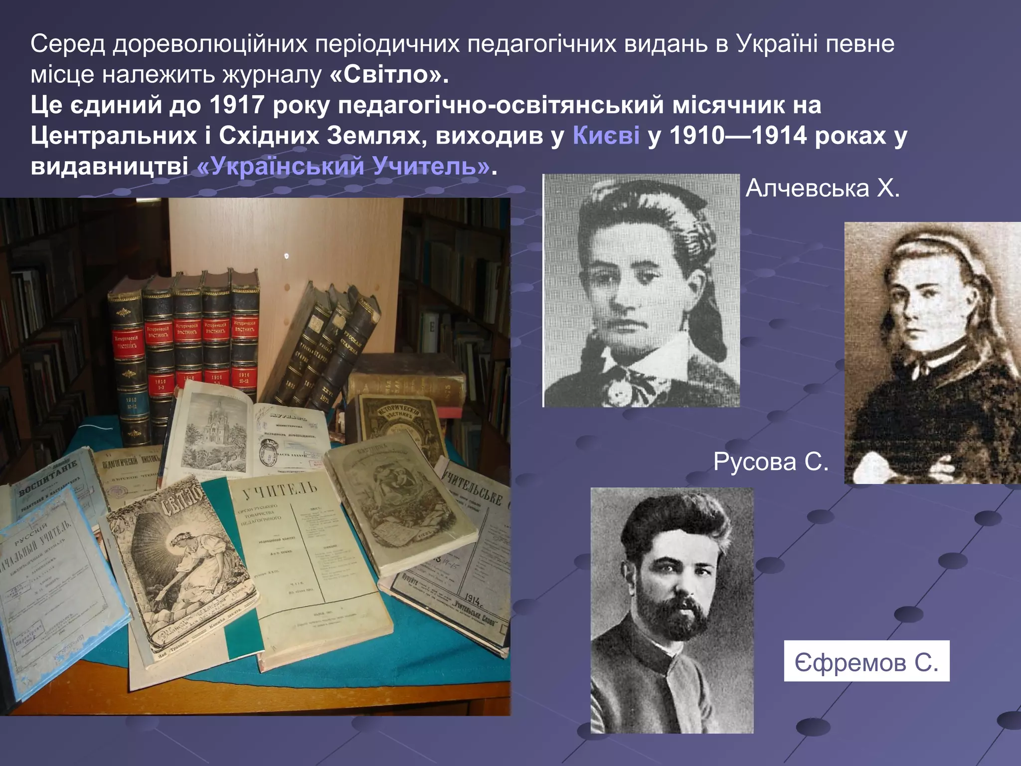 Серед дореволюційних періодичних педагогічних видань в Україні певне
місце належить журналу «Світло».
Це єдиний до 1917 року педагогічно-освітянський місячник на
Центральних і Східних Землях, виходив у Києві у 1910—1914 роках у
видавництві «Український Учитель».
Алчевська Х.
Русова С.
Єфремов С.
 