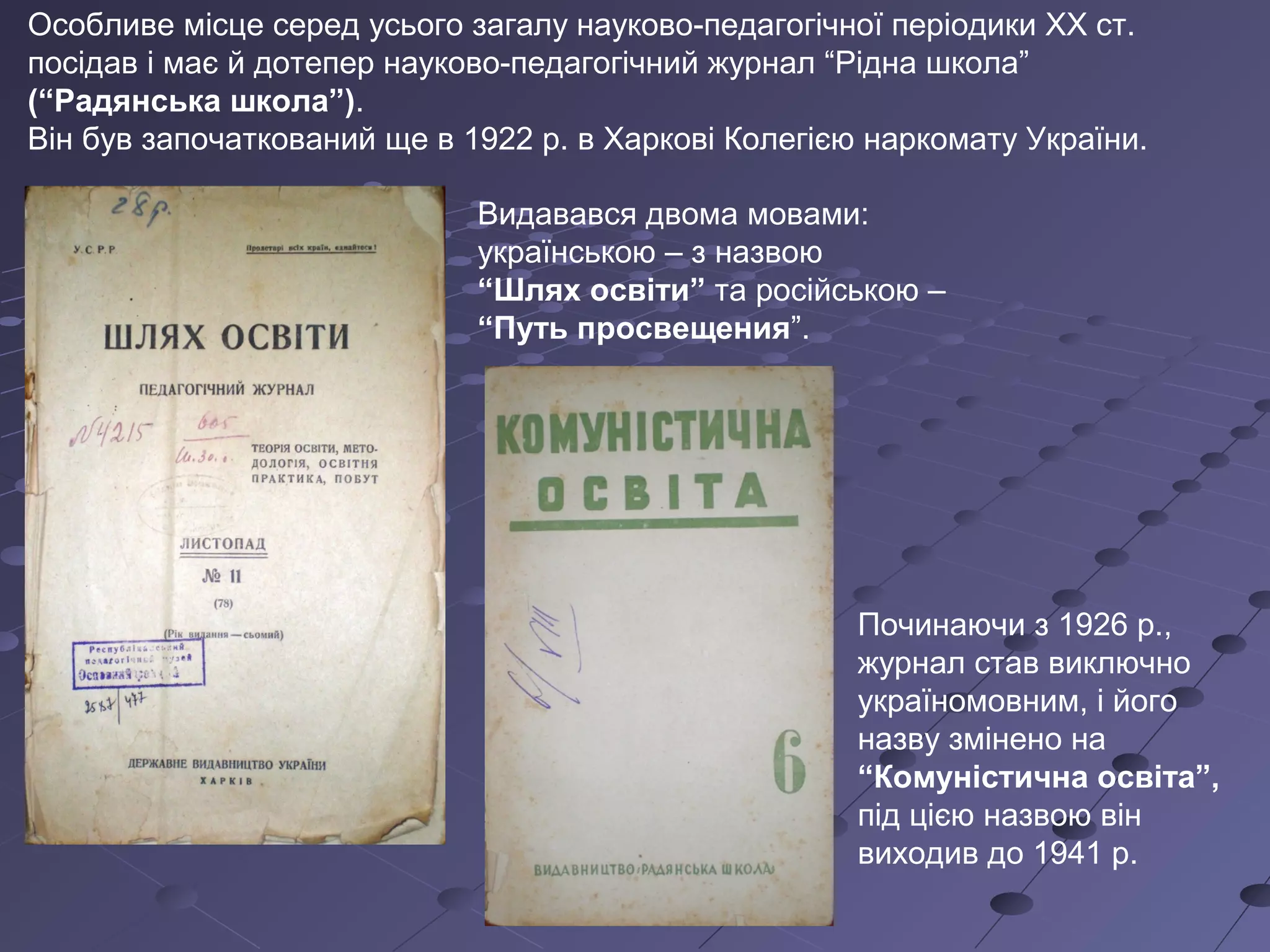 Особливе місце серед усього загалу науково-педагогічної періодики XX ст.
посідав і має й дотепер науково-педагогічний журнал “Рідна школа”
(“Радянська школа”).
Він був започаткований ще в 1922 р. в Харкові Колегією наркомату України.
Видавався двома мовами:
українською – з назвою
“Шлях освіти” та російською –
“Путь просвещения”.
Починаючи з 1926 р.,
журнал став виключно
україномовним, і його
назву змінено на
“Комуністична освіта”,
під цією назвою він
виходив до 1941 р.
 