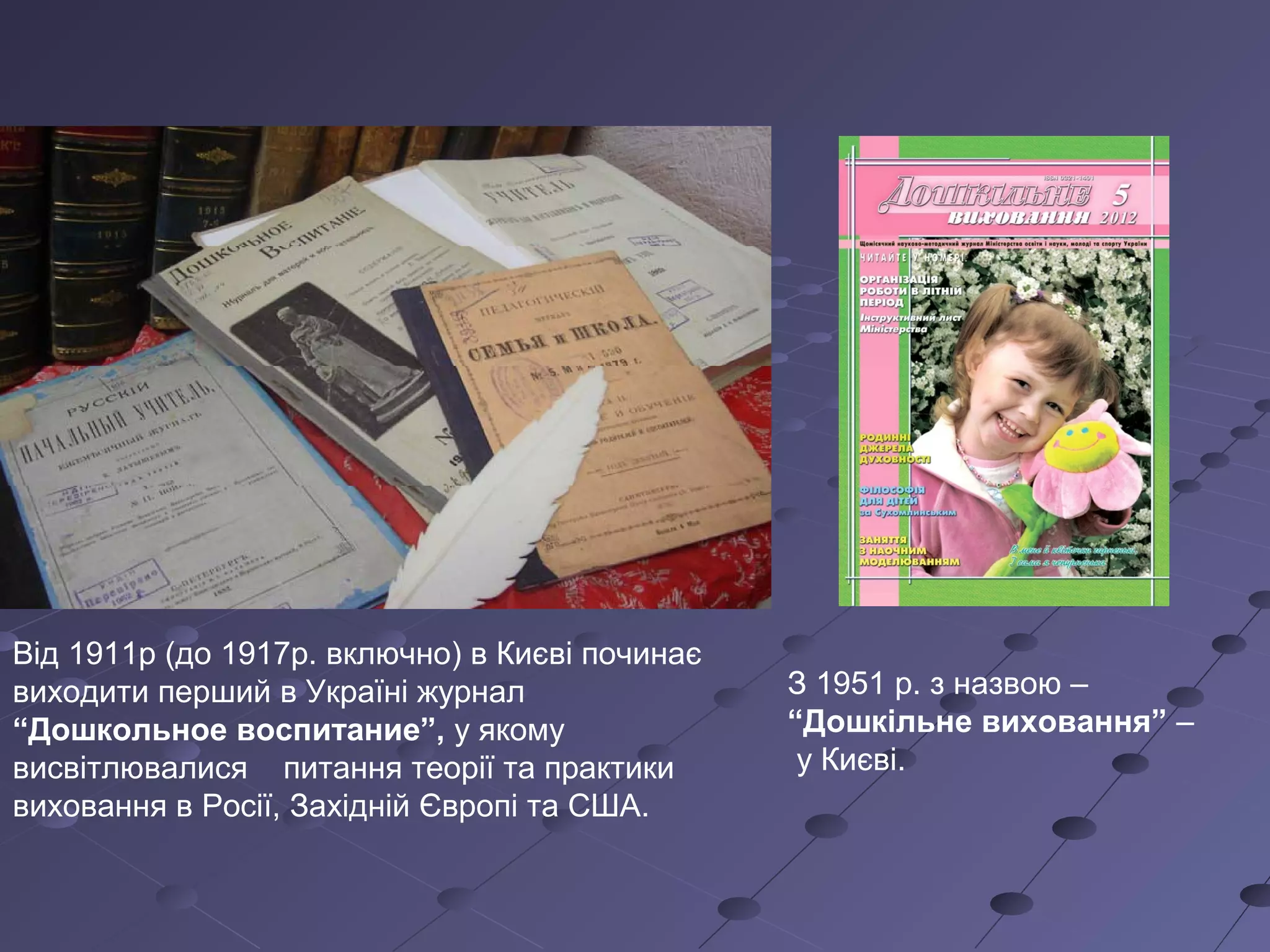 Від 1911р (до 1917р. включно) в Києві починає
виходити перший в Україні журнал
“Дошкольное воспитание”, у якому
висвітлювалися питання теорії та практики
виховання в Росії, Західній Європі та США.
З 1951 р. з назвою –
“Дошкільне виховання” –
у Києві.
 