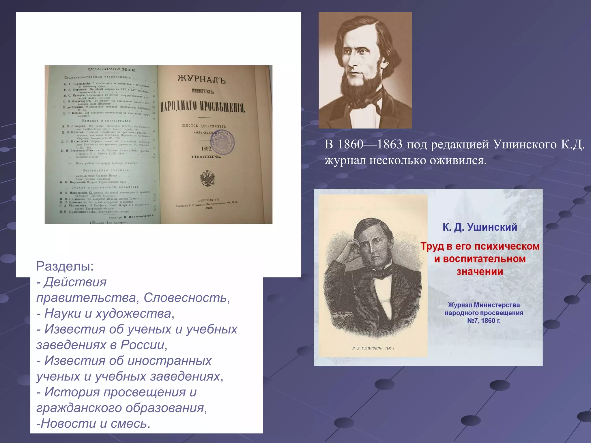 В 1860—1863 под редакцией Ушинского К.Д.
журнал несколько оживился.
Разделы:
- Действия
правительства, Словесность,
- Науки и художества,
- Известия об ученых и учебных
заведениях в России,
- Известия об иностранных
ученых и учебных заведениях,
- История просвещения и
гражданского образования,
-Новости и смесь.
 