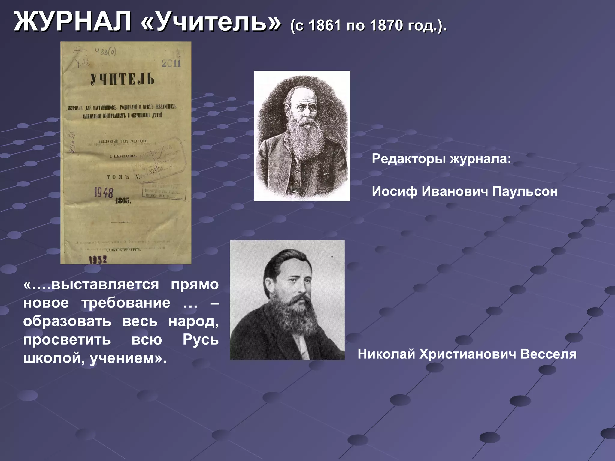 ЖУРНАЛ «Учитель»ЖУРНАЛ «Учитель» (с 1861 по 1870 год.).(с 1861 по 1870 год.).
Редакторы журнала:
Иосиф Иванович Паульсон
Николай Христианович Весселя
«….выставляется прямо
новое требование … –
образовать весь народ,
просветить всю Русь
школой, учением».
 