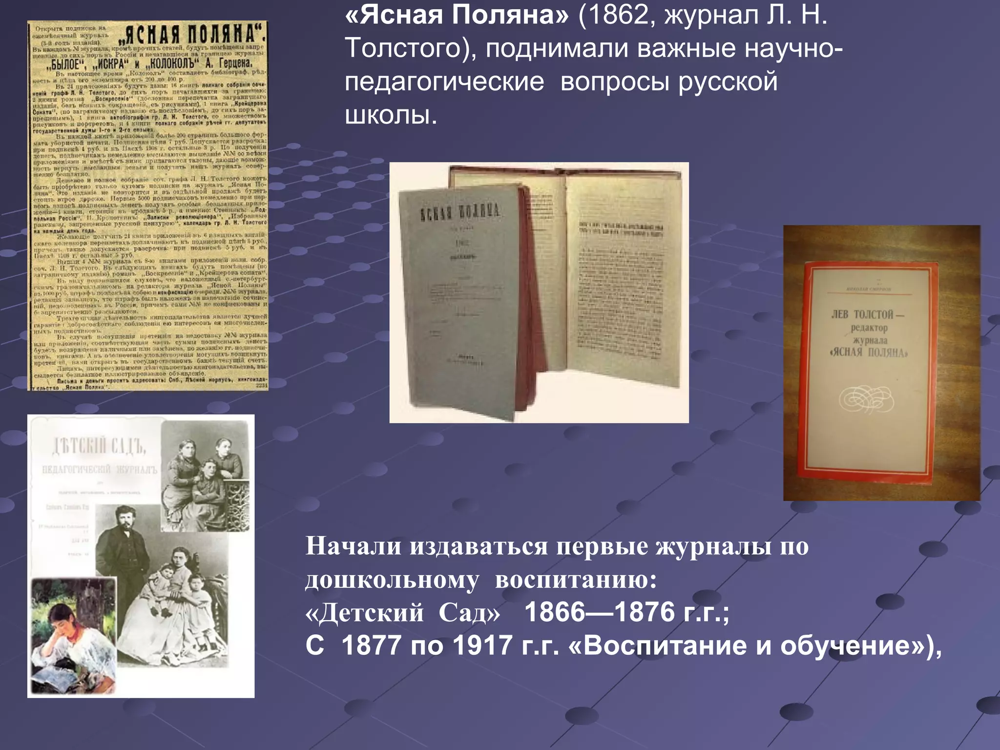 «Ясная Поляна» (1862, журнал Л. Н.
Толстого), поднимали важные научно-
педагогические вопросы русской
школы.
Начали издаваться первые журналы по
дошкольному воспитанию:
«Детский Сад»   1866—1876 г.г.; 
С  1877 по 1917 г.г. «Воспитание и обучение»), 
 