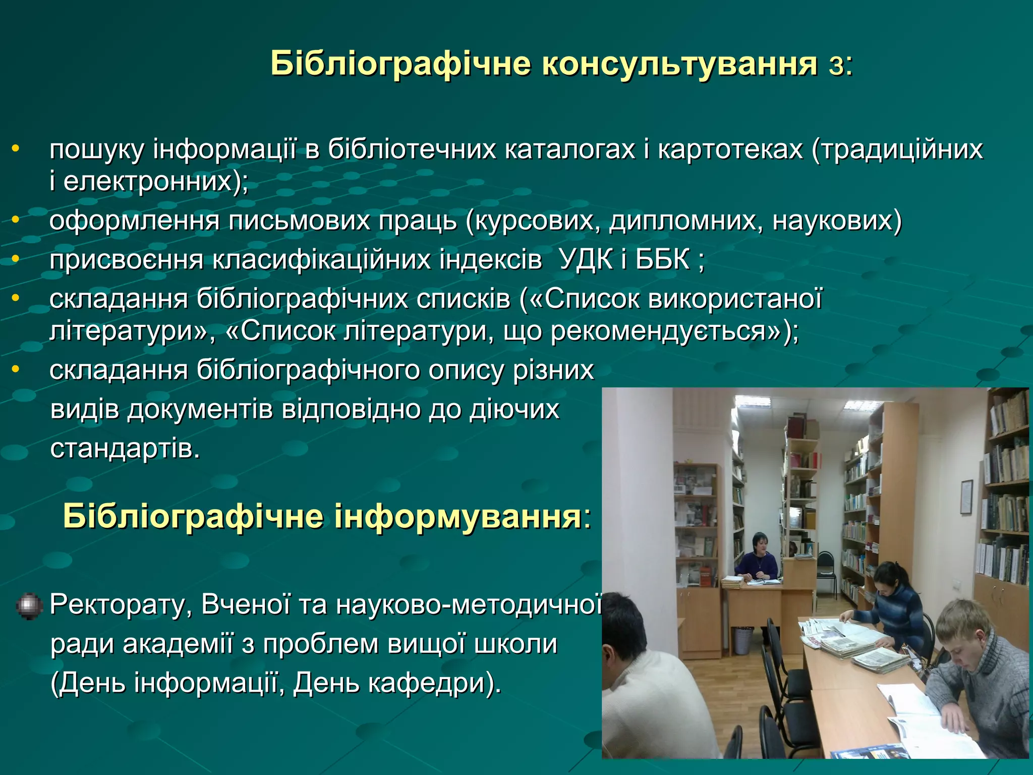 • пошуку інформації в бібліотечних каталогах і картотеках (традиційнихпошуку інформації в бібліотечних каталогах і картотеках (традиційних
і електронних);і електронних);
• оформлення письмових праць (курсових, дипломних, наукових)оформлення письмових праць (курсових, дипломних, наукових)
• присвоєння класифікаційних індексів УДК і ББК ;присвоєння класифікаційних індексів УДК і ББК ;
• складання бібліографічних списків («Список використаноїскладання бібліографічних списків («Список використаної
літератури», «Список літератури, що рекомендується»);літератури», «Список літератури, що рекомендується»);
• складання бібліографічного опису різнихскладання бібліографічного опису різних
видів документів відповідно до діючихвидів документів відповідно до діючих
стандартів.стандартів.
Бібліографічне інформуванняБібліографічне інформування::
Ректорату, Вченої та науково-методичноїРекторату, Вченої та науково-методичної
ради академії з проблем вищої школиради академії з проблем вищої школи
(День інформації, День кафедри).(День інформації, День кафедри).
Бібліографічне консультуванняБібліографічне консультування з:з:
 