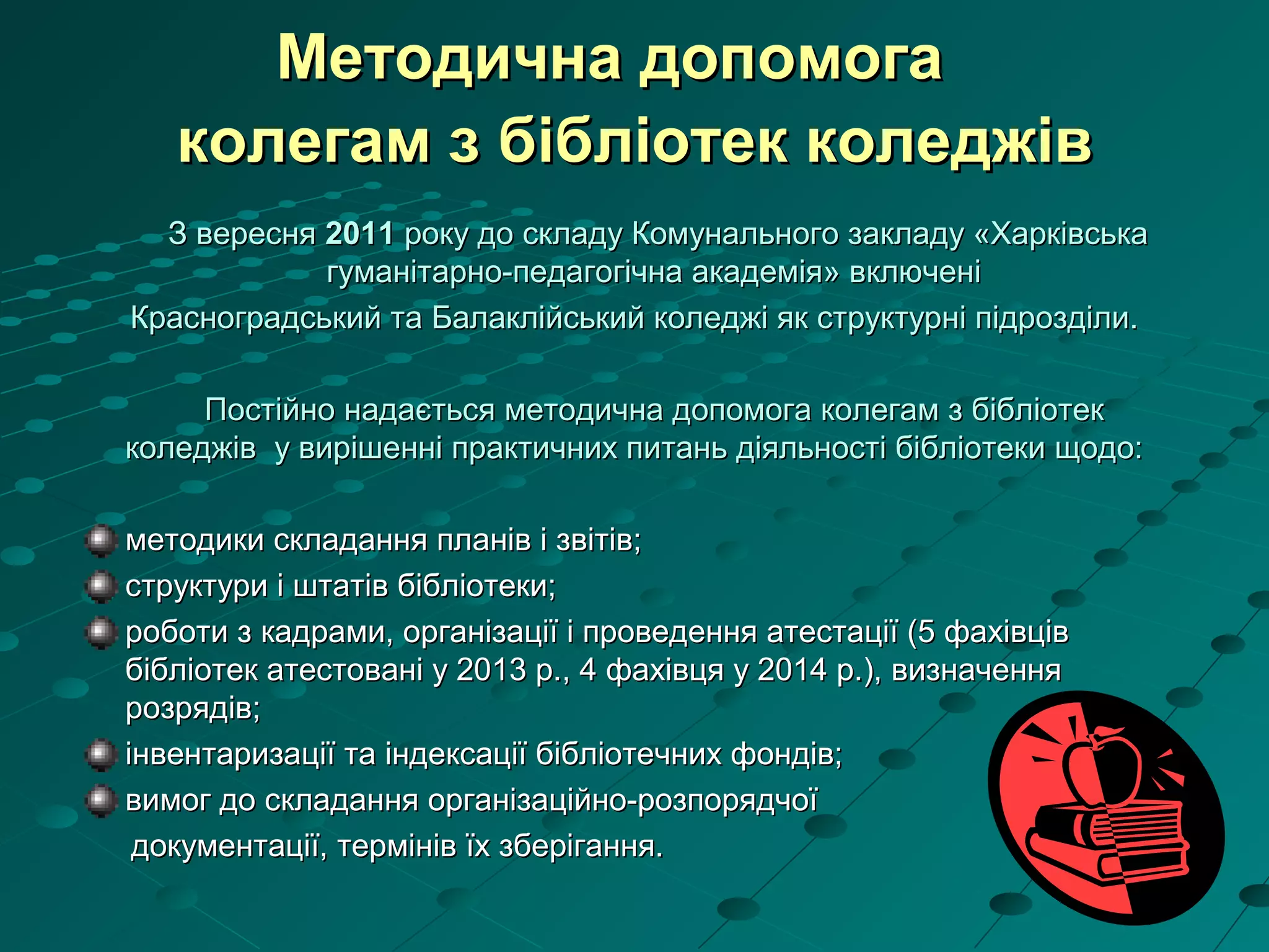 Методична допомогаМетодична допомога
колегам з бібліотек коледжівколегам з бібліотек коледжів
З вересняЗ вересня 20112011 року до складу Комунального закладу «Харківськароку до складу Комунального закладу «Харківська
гуманітарно-педагогічна академія» включенігуманітарно-педагогічна академія» включені
Красноградський та Балаклійський коледжі як структурні підрозділи.Красноградський та Балаклійський коледжі як структурні підрозділи.
Постійно надається методична допомога колегам з бібліотекПостійно надається методична допомога колегам з бібліотек
коледжів у вирішенні практичних питань діяльності бібліотеки щодо:коледжів у вирішенні практичних питань діяльності бібліотеки щодо:
методики складання планів і звітів;методики складання планів і звітів;
структури і штатів бібліотеки;структури і штатів бібліотеки;
роботи з кадрами, організації і проведення атестації (5 фахівцівроботи з кадрами, організації і проведення атестації (5 фахівців
бібліотек атестовані у 2013 р., 4 фахівця у 2014 р.), визначеннябібліотек атестовані у 2013 р., 4 фахівця у 2014 р.), визначення
розрядів;розрядів;
інвентаризації та індексації бібліотечних фондів;інвентаризації та індексації бібліотечних фондів;
вимог до складання організаційно-розпорядчоївимог до складання організаційно-розпорядчої
документації, термінів їх зберігання.документації, термінів їх зберігання.
 