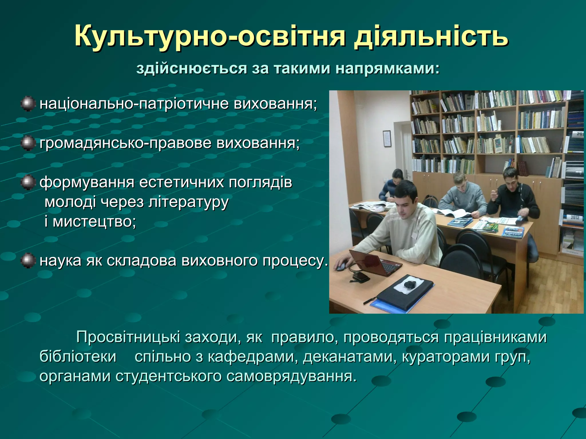 Культурно-освітня діяльністьКультурно-освітня діяльність
здійснюється за такими напрямками:здійснюється за такими напрямками:
національно-патріотичне виховання;національно-патріотичне виховання;
громадянсько-правове виховання;громадянсько-правове виховання;
формування естетичних поглядівформування естетичних поглядів
молоді через літературумолоді через літературу
і мистецтво;і мистецтво;
наука як складова виховного процесу.наука як складова виховного процесу.
Просвітницькі заходи, як правило, проводятьсяПросвітницькі заходи, як правило, проводяться працівникамипрацівниками
бібліотекибібліотеки спільно з кафедрами, деканатами, кураторами груп,спільно з кафедрами, деканатами, кураторами груп,
органами студентського самоврядування.органами студентського самоврядування.
 