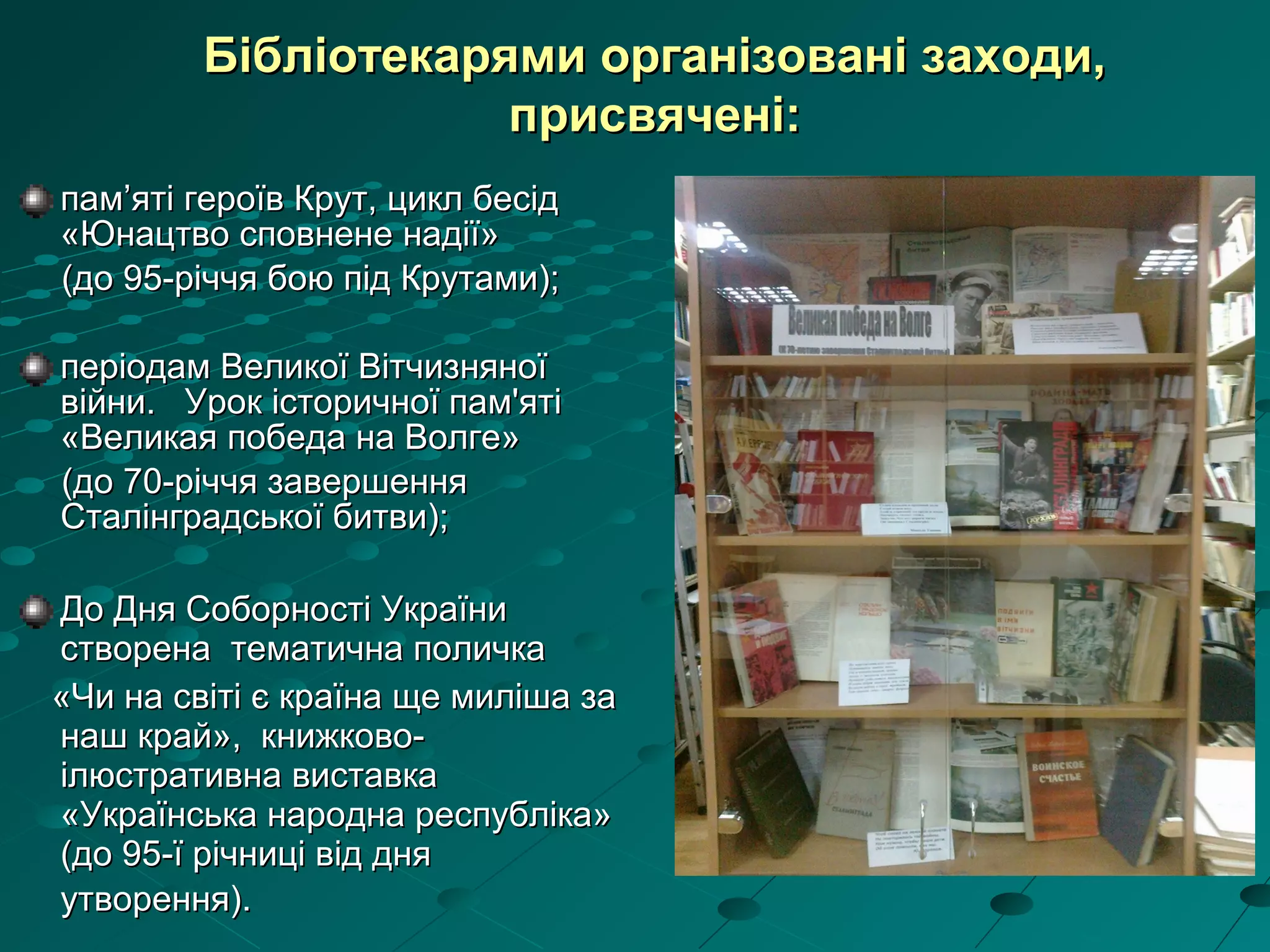 пам’яті героїв Крут, цикл бесідпам’яті героїв Крут, цикл бесід
«Юнацтво сповнене надії»«Юнацтво сповнене надії»
(до 95-річчя бою під Крутами);(до 95-річчя бою під Крутами);
періодам Великої Вітчизняноїперіодам Великої Вітчизняної
війни. Урок історичної пам'ятівійни. Урок історичної пам'яті
«Великая победа на Волге»«Великая победа на Волге»
(до 70-річчя завершення(до 70-річчя завершення
Сталінградської битви);Сталінградської битви);
ДДо Дня Соборності Українио Дня Соборності України
створена тематична поличкастворена тематична поличка
««Чи на світі є країна ще миліша заЧи на світі є країна ще миліша за
наш крайнаш край», книжково-», книжково-
ілюстративна виставкаілюстративна виставка
«Українська народна республіка»«Українська народна республіка»
(до 95-ї річниці від дня(до 95-ї річниці від дня
утворення).утворення).
Бібліотекарями організовані заходи,Бібліотекарями організовані заходи,
присвячені:присвячені:
 