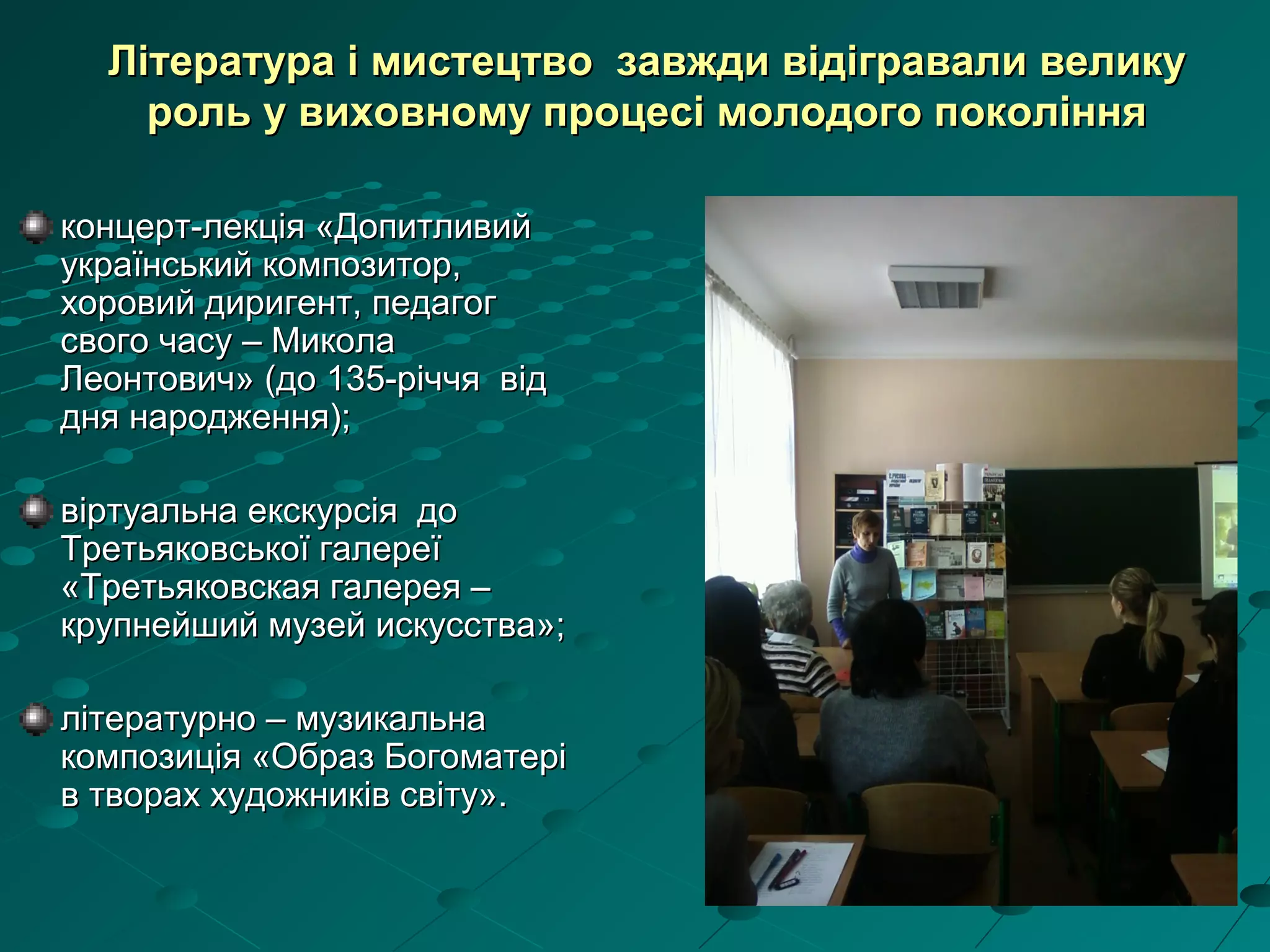 концерт-лекція «Допитливийконцерт-лекція «Допитливий
український композитор,український композитор,
хоровий диригент, педагогхоровий диригент, педагог
свого часу – Миколасвого часу – Микола
Леонтович» (до 135-річчя відЛеонтович» (до 135-річчя від
дня народження);дня народження);
віртуальна екскурсія довіртуальна екскурсія до
Третьяковської галереїТретьяковської галереї
«Третьяковская галерея –«Третьяковская галерея –
крупнейший музей искусства»;крупнейший музей искусства»;
літературно – музикальналітературно – музикальна
композиція «Образ Богоматерікомпозиція «Образ Богоматері
в творах художників світу».в творах художників світу».
Література і мистецтво завжди відігравали великуЛітература і мистецтво завжди відігравали велику
роль у виховному процесі молодого поколінняроль у виховному процесі молодого покоління
 
