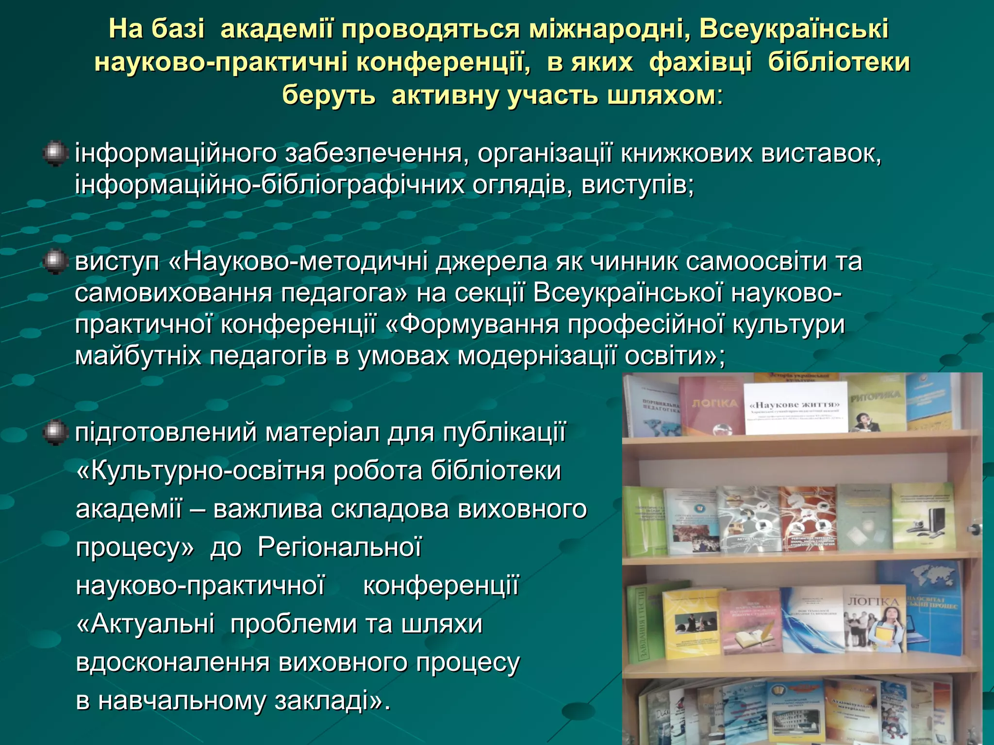 інформаційного забезпечення, організації книжкових виставок,інформаційного забезпечення, організації книжкових виставок,
інформаційно-бібліографічних оглядів, виступів;інформаційно-бібліографічних оглядів, виступів;
виступ «Науково-методичні джерела як чинник самоосвіти тавиступ «Науково-методичні джерела як чинник самоосвіти та
самовиховання педагога» на секції Всеукраїнської науково-самовиховання педагога» на секції Всеукраїнської науково-
практичної конференції «Формування професійної культурипрактичної конференції «Формування професійної культури
майбутніх педагогів в умовах модернізації освіти»;майбутніх педагогів в умовах модернізації освіти»;
підготовлений матеріал для публікаціїпідготовлений матеріал для публікації
«Культурно-освітня робота бібліотеки«Культурно-освітня робота бібліотеки
академії – важлива складова виховногоакадемії – важлива складова виховного
процесу» до Регіональноїпроцесу» до Регіональної
науково-практичної конференціїнауково-практичної конференції
«Актуальні проблеми та шляхи«Актуальні проблеми та шляхи
вдосконалення виховного процесувдосконалення виховного процесу
в навчальному закладі».в навчальному закладі».
На базі академії проводяться міжнародні, ВсеукраїнськіНа базі академії проводяться міжнародні, Всеукраїнські
науково-практичні конференції, в яких фахівці бібліотекинауково-практичні конференції, в яких фахівці бібліотеки
беруть активну участь шляхомберуть активну участь шляхом::
 