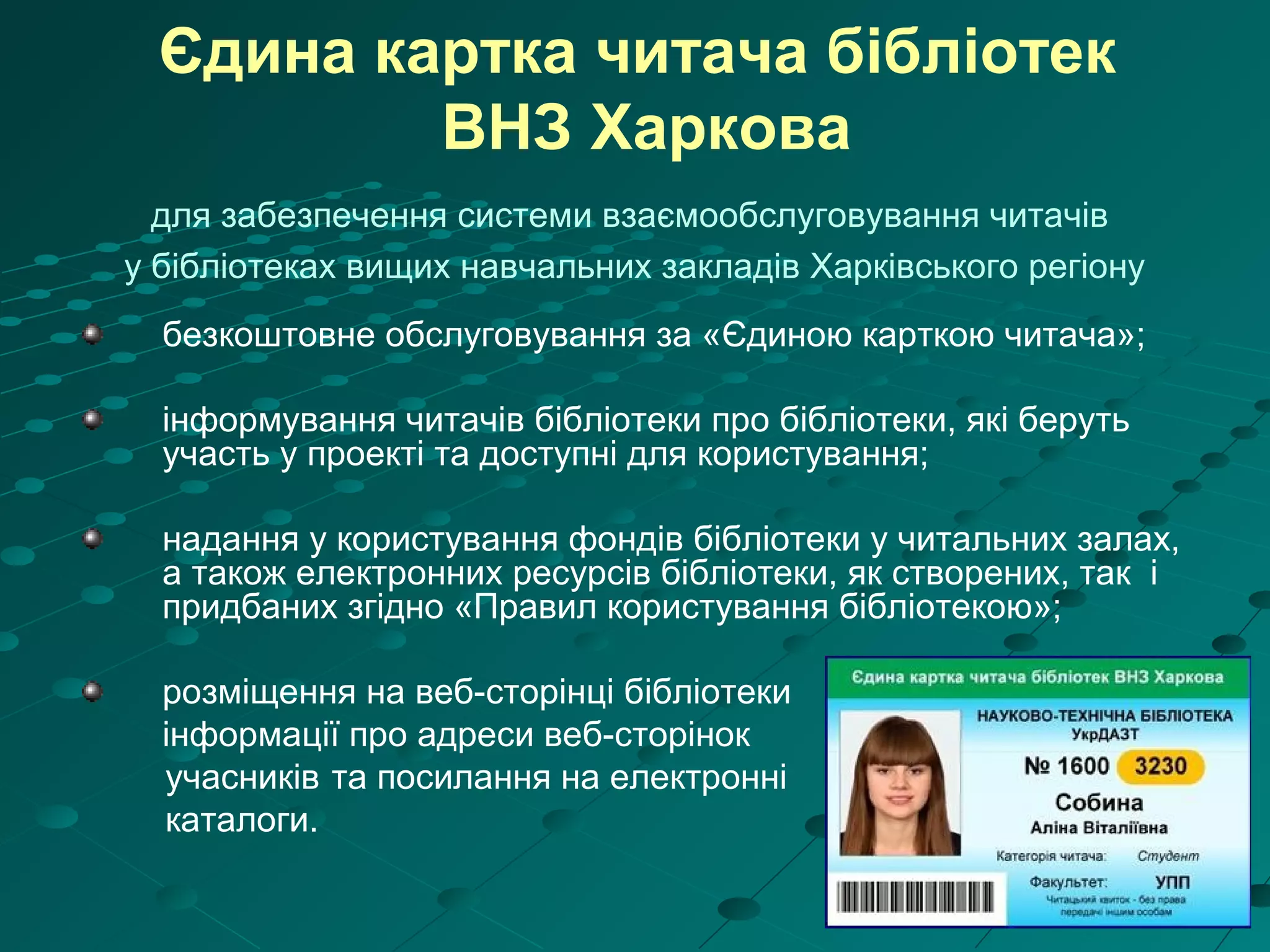 Єдина картка читача бібліотек
ВНЗ Харкова
для забезпечення системи взаємообслуговування читачів
у бібліотеках вищих навчальних закладів Харківського регіону
безкоштовне обслуговування за «Єдиною карткою читача»;
інформування читачів бібліотеки про бібліотеки, які беруть
участь у проекті та доступні для користування;
надання у користування фондів бібліотеки у читальних залах,
а також електронних ресурсів бібліотеки, як створених, так і
придбаних згідно «Правил користування бібліотекою»;
розміщення на веб-сторінці бібліотеки
інформації про адреси веб-сторінок
учасників та посилання на електронні
каталоги.
 