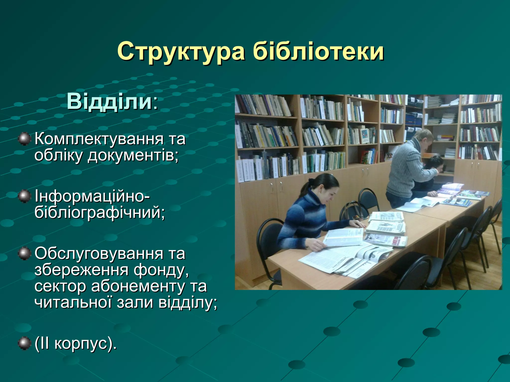 Структура бібліотекиСтруктура бібліотеки
ВідділиВідділи::
Комплектування таКомплектування та
обліку документів;обліку документів;
Інформаційно-Інформаційно-
бібліографічний;бібліографічний;
Обслуговування таОбслуговування та
збереження фонду,збереження фонду,
сектор абонементу тасектор абонементу та
читальної зали відділу;читальної зали відділу;
((IIII корпус).корпус).
 