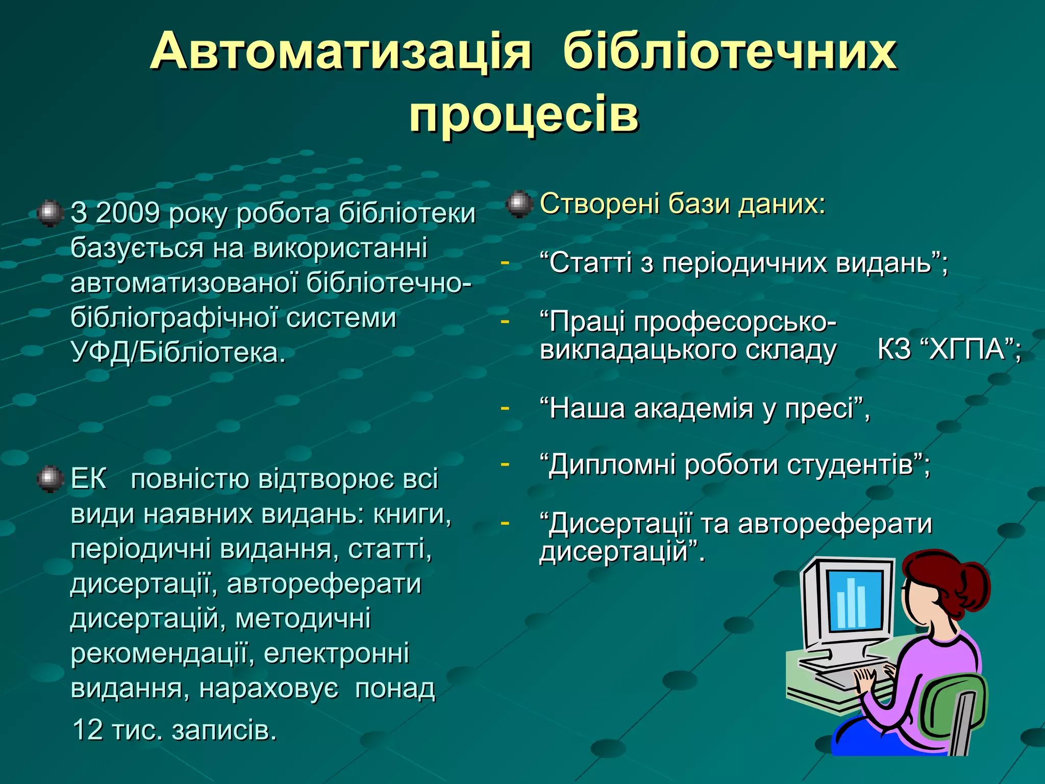 Автоматизація бібліотечнихАвтоматизація бібліотечних
процесівпроцесів
З 2009 року робота бібліотекиЗ 2009 року робота бібліотеки
базується на використаннібазується на використанні
автоматизованої бібліотечно-автоматизованої бібліотечно-
бібліографічної системибібліографічної системи
УФД/Бібліотека.УФД/Бібліотека.
ЕК повністю відтворює всіЕК повністю відтворює всі
види наявних видань: книги,види наявних видань: книги,
періодичні видання, статті,періодичні видання, статті,
дисертації, авторефератидисертації, автореферати
дисертацій, методичнідисертацій, методичні
рекомендації, електроннірекомендації, електронні
видання,видання, нараховує понаднараховує понад
12 тис. записів.12 тис. записів.
Створені бази даних:Створені бази даних:
- ““Статті з періодичних видань”;Статті з періодичних видань”;
- ““Праці професорсько-Праці професорсько-
викладацького складу КЗ “ХГПА”;викладацького складу КЗ “ХГПА”;
- ““Наша академія у пресі”,Наша академія у пресі”,
- ““Дипломні роботи студентів”;Дипломні роботи студентів”;
- ““Дисертації та авторефератиДисертації та автореферати
дисертацій”.дисертацій”.
 
