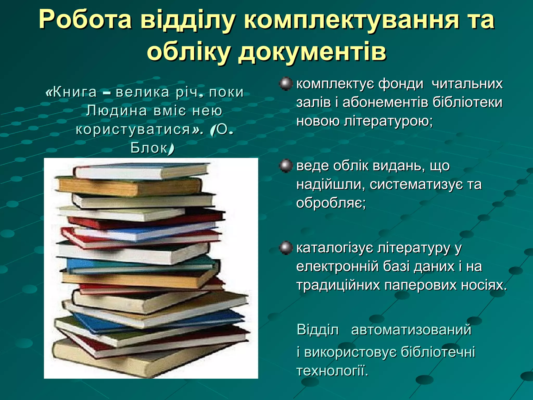 Робота відділу комплектування таРобота відділу комплектування та
обліку документівобліку документів
«« – ,Книга велика річ поки– ,Книга велика річ поки
Людина вміє неюЛюдина вміє нею
користуватисякористуватися».». ( .О( .О
)Блок)Блок
комплектує фонди читальнихкомплектує фонди читальних
залів і абонементів бібліотекизалів і абонементів бібліотеки
новою літературою;новою літературою;
веде облік видань, щоведе облік видань, що
надійшли, систематизує танадійшли, систематизує та
обробляє;обробляє;
каталогізує літературу укаталогізує літературу у
електронній базі даних і наелектронній базі даних і на
традиційних паперових носіях.традиційних паперових носіях.
Відділ автоматизованийВідділ автоматизований
і використовує бібліотечніі використовує бібліотечні
технології.технології.
 