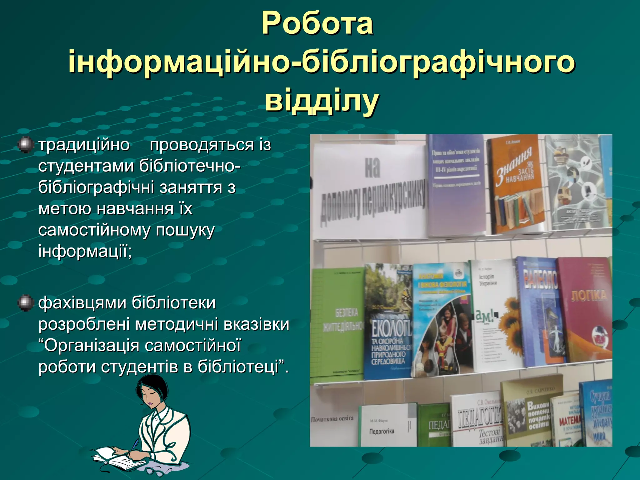 РоботаРобота
інформаційно-бібліографічногоінформаційно-бібліографічного
відділувідділу
традиційно проводяться ізтрадиційно проводяться із
студентами бібліотечно-студентами бібліотечно-
бібліографічні заняття збібліографічні заняття з
метою навчання їхметою навчання їх
самостійному пошукусамостійному пошуку
інформації;інформації;
фахівцями бібліотекифахівцями бібліотеки
розроблені методичні вказівкирозроблені методичні вказівки
“Організація самостійної“Організація самостійної
роботи студентів в бібліотеці”.роботи студентів в бібліотеці”.
 