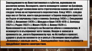 Завладяването на Константинопол е събитие, оценявано по
различен начин. Позициите, които османците заемат на Босфора,
могат да бъдат осмислени като стратегически важни най-вече от
гледна точка на историческата перспектива. След 1453 г. следва
още низ от битки, които предизвикват в Европа пореден пристъп
на бързо отзвучаващ страх и паника: Белград (1456 г.), Смедерево
(1459 г.), Негропонт (1470 г.), Шкодра и Круя (1478-1479 г.), Белград
(1521 г.), Родос (1522 г.), Мохач (1526 г.), Виена (1529 г.).
Превземането на столицата на Византия обаче е символично. И
османците го възприемат като такова. Нешри е записал в
хрониката си: „когато Караманоглу чул, че Истанбул е превзет,
ударил с ръка по коляното си и рекъл с безмерно прискърбие:
„Османецът завладя света...". Завладявайки този град, османците
придобиват повече самочувствие.
 