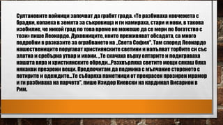 Султановите войници започват да грабят града. «Те разбиваха ковчежета с
брадви, копаеха в земята за съкровища и ги намираха, стари и нови, в такова
изобилие, че никой град по това време не можеше да се мери по богатство с
този» пише Леонардо. Духовниците, които преживяват обсадата, са много
подробни в разказите за ограбването на „Света София". Там според Леонардо
нашествениците поругават християнските светини и напълват торбите си със
златна и сребърна утвар и икони. „Те скачаха върху олтарите и подиграваха
нашата вяра и християнските обреди...Разхвърляха светите мощи сякаш бяха
някакви презрени вещи. Предпочитам да подмина с мълчание стореното с
потирите и одеждите...Те събаряха паметници от прекрасен прозирен мрамор
и ги разбиваха на парчета", пише Изидор Киевски на кардинал Висарион в
Рим.
 