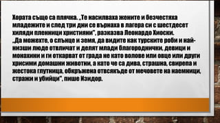 Хората също са плячка. „Те насилваха жените и безчестяха
младежите и след три дни се върнаха в лагера си с шестдесет
хиляди пленници християни", разказва Леонардо Хиоски.
„Да можехте, o слънце и земя, да видите как турските роби и най-
низши люде отвличат и делят млади благороднички, девици и
монахини и ги откарват от града не като волове или овце или други
хрисими домашни животни, а като че са дива, страшна, свирепа и
жестока глутница, обкръжена отвсякъде от мечовете на наемници,
стражи и убийци", пише Изидор.
 