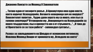 Джакомо Лангусто за Мехмед II Завоевателя
... Тогава един от везирите рекъл: „В Арнавутлука има едно място,
което наричат Искендерийе. Неговите неверници хич не мируват!"
Повелителят попитал: „Чудно дали хората му са много, или пък са
големи смелчаци?"Отговорили му: „Неверниците на Искендерийе са
много твърдоглави, пък и крепостта им е от стръмните...". „И така да
е! Пригответе се за тази работа" - заповядал султанът...
Разказ за завладяването на Шкодра от османския летописец
Мевляна Мехмед Нешри от хрониката му „Огледало на света"
 