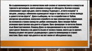Но съвременниците са впечатлени най-силно от количеството и мощта на
турската артилерия, която решава изхода от обсадата. Всички извори
споменават едно оръдие, което според Тедалди е „отлято изцяло" и
хвърля „снаряд с обиколка единадесет педи и три пръста и тегло хиляда
и деветстотин фунта". Дука съобщава, че то е изработено от Урбан,
унгарски оръжейник, напуснал службата си при императора и преминал
на османска страна срещу по-добро заплащане. През януари Урбан
успешно прострелва оръдието в Одрин. През февруари то потегля бавно
към Константинопол. Според Дука за придвижването му са потребни
шестдесет бивола и по двеста мъже от всяка страна, които да го крепят.
Напред вървят петдесет дърводелци с двеста помощници и строят
мостове. През март оръдието е на пет мили от обсадения град.
 
