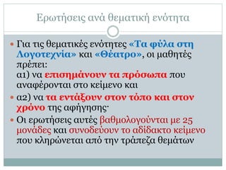 Ερωτήσεις ανά θεματική ενότητα
 Για τις θεματικές ενότητες «Τα φύλα στη
Λογοτεχνία» και «Θέατρο», οι μαθητές
πρέπει:
α1) να επισημάνουν τα πρόσωπα που
αναφέρονται στο κείμενο και
 α2) να τα εντάξουν στον τόπο και στον
χρόνο της αφήγησης·
 Οι ερωτήσεις αυτές βαθμολογούνται με 25
μονάδες και συνοδεύουν το αδίδακτο κείμενο
που κληρώνεται από την τράπεζα θεμάτων
 