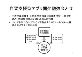 自習支援型アプリ開発勉強会とは	
•  平成23年度スタートの参加者自身が目標を決定し、学習を
進め、他の開発者と交流を進める勉強会	
  
•  いわてものづくり・ソフトウェア融合テクノロジーセンターと株
式会社イワテシガが共催	
  
2	
当アプ
リ開発
勉強会	
継続的な地
域のアプリ開
発者の技術
力向上	
開発者同士
の交流促進	
  
各自の目標
達成の支援	
  
 