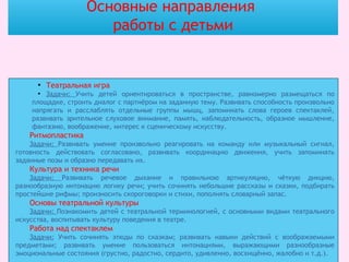 Основные направления
работы с детьми
●
Театральная игра
●
Задачи: Учить детей ориентироваться в пространстве, равномерно размещаться по
площадке, строить диалог с партнёром на заданную тему. Развивать способность произвольно
напрягать и расслаблять отдельные группы мышц, запоминать слова героев спектаклей,
развивать зрительное слуховое внимание, память, наблюдательность, образное мышление,
фантазию, воображение, интерес к сценическому искусству.
Ритмопластика
Задачи: Развивать умение произвольно реагировать на команду или музыкальный сигнал,
готовность действовать согласовано, развивать координацию движения, учить запоминать
заданные позы и образно передавать их.
Культура и техника речи
Задачи: Развивать речевое дыхание и правильною артикуляцию, чёткую дикцию,
разнообразную интонацию логику речи; учить сочинять небольшие рассказы и сказки, подбирать
простейшие рифмы; произносить скороговорки и стихи, пополнять словарный запас.
Основы театральной культуры
Задачи: Познакомить детей с театральной терминологией, с основными видами театрального
искусства, воспитывать культуру поведения в театре.
Работа над спектаклем
Задачи: Учить сочинять этюды по сказкам; развивать навыки действий с воображаемыми
предметами; развивать умение пользоваться интонациями, выражающими разнообразные
эмоциональные состояния (грустно, радостно, сердито, удивленно, восхищённо, жалобно и т.д.).
 