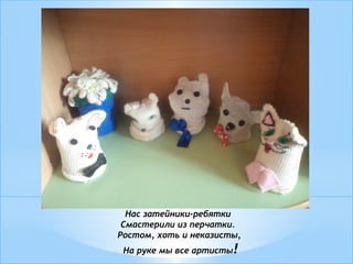 Нас затейники-ребятки
Смастерили из перчатки.
Ростом, хоть и неказисты,
На руке мы все артисты!
 