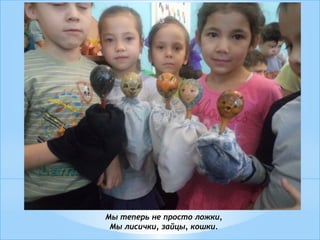 Мы теперь не просто ложки,
Мы лисички, зайцы, кошки.
 