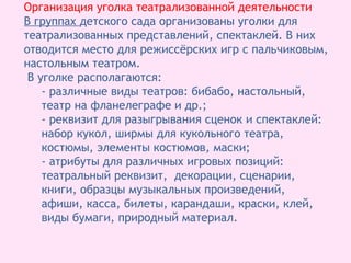 Организация уголка театрализованной деятельности
В группах детского сада организованы уголки для
театрализованных представлений, спектаклей. В них
отводится место для режиссёрских игр с пальчиковым,
настольным театром.
В уголке располагаются:
- различные виды театров: бибабо, настольный,
театр на фланелеграфе и др.;
- реквизит для разыгрывания сценок и спектаклей:
набор кукол, ширмы для кукольного театра,
костюмы, элементы костюмов, маски;
- атрибуты для различных игровых позиций:
театральный реквизит, декорации, сценарии,
книги, образцы музыкальных произведений,
афиши, касса, билеты, карандаши, краски, клей,
виды бумаги, природный материал.
 